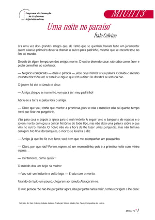 1M1U11T3
Uma noite no paraíso*
Ítalo Calvino
Era uma vez dois grandes amigos que, de tanto que se queriam, haviam feito um juramento:
quem casasse primeiro deveria chamar o outro para padrinho, mesmo que se encontrasse no
fim do mundo.
Depois de algum tempo, um dos amigos morre. O outro, devendo casar, não sabia como fazer e
pediu conselhos ao confessor.
— Negócio complicado — disse o pároco —, você deve manter a sua palavra. Convide-o mesmo
estando morto.Vá até o túmulo e diga o que tem a dizer. Ele decidirá se vem ou não.
O jovem foi até o túmulo e disse:
— Amigo, chegou o momento, vem para ser meu padrinho!
Abriu-se a terra e pulou fora o amigo.
— Claro que vou, tenho que manter a promessa, pois se não a mantiver não sei quanto tempo
terei que ficar no purgatório.
Vão para casa e depois à igreja para o matrimônio. A seguir veio o banquete de núpcias e o
jovem morto começou a contar histórias de todo tipo, mas não dizia uma palavra sobre o que
vira no outro mundo. O noivo não via a hora de lhe fazer umas perguntas, mas não tomava
coragem. No final do banquete, o morto se levanta e diz:
— Amigo, já que lhe fiz este favor, você tem que me acompanhar um pouquinho.
— Claro, por que não? Porém, espere, só um momentinho, pois é a primeira noite com minha
esposa…
— Certamente, como quiser!
O marido deu um beijo na mulher.
— Vou sair um instante e volto logo. — E saiu com o morto.
Falando de tudo um pouco, chegaram ao túmulo.Abraçaram-se.
O vivo pensou: "Se não lhe perguntar agora, não pergunto nunca mais", tomou coragem e lhe disse:
Extraido de: Italo Calvino. Fábulas italianas. Tradução: Nilson Maulin, São Paulo, Companhia das Letras.*
M1U11T3
 