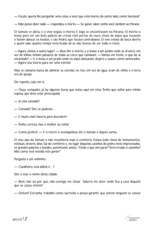 2M1U11T3
— Escute, queria lhe perguntar uma coisa, a você que está morto: do outro lado, como funciona?
— Não posso dizer nada — respondeu o morto. — Se quiser saber, venha você também ao Paraíso.
O túmulo se abriu, e o vivo seguiu o morto. E logo se encontravam no Paraíso. O morto o
levou para ver um belo palácio de cristal com portas de ouro, cheio de anjos que tocavam
e faziam dançar os beatos, e são Pedro, que tocava contrabaixo. O vivo estava de boca aberta
e quem sabe quanto tempo teria ficado ali se não tivesse de ver todo o resto.
— Agora, vamos a outro lugar! — disse-lhe o morto, e o levou a um jardim onde as árvores, em
vez de folhas, tinham pássaros de todas as cores que cantavam. — Vamos em frente, o que faz aí
encantado? — E o levou a um prado onde os anjos dançavam, alegres e suaves como namorados.
— Agora vou levá-lo para ver uma estrela!
Não se cansaria nunca de admirar as estrelas; os rios, em vez de água, eram de vinho e a terra
era de queijo.
De repente, caiu em si:
— Ouça, compadre, já faz algumas horas que estou aqui em cima.Tenho que voltar para minha
esposa, que deve estar preocupada.
— Já está cansado?
— Cansado? Sim, se pudesse…
— E muito mais haveria para descobrir!
— Tenho certeza, mas é melhor eu voltar.
— Como preferir. — E o morto o acompanhou até o túmulo e depois sumiu.
O vivo saiu do túmulo e não reconhecia mais o cemitério. Estava todo cheio de monumentos,
estátuas, árvores altas. Sai do cemitério e, no lugar daquelas casinhas de pedra meio improvisadas,
vê grandes palácios e bondes,automóveis,aviões."Onde é que vim parar?Terei errado o caminho?
Mas como está vestida esta gente!"
Pergunta a um velhinho:
— Cavalheiro, esta aldeia é…?
Sim, é esse o nome desta cidade.
— Bem, não sei por que, não consigo me situar. Saberia me dizer onde fica a casa daquele
que se casou ontem?
— Ontem? Estranho, trabalho como sacristão e posso garantir que ontem ninguém se casou!
 