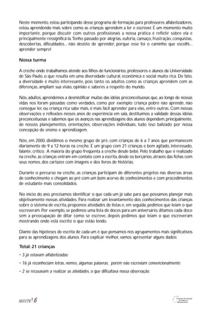 Neste momento, estou participando desse programa de formação para professores alfabetizadores,
estou aprendendo mais sobre como as crianças aprendem a ler e escrever. É um momento muito
importante, porque discutir com outros profissionais a nossa prática é refletir sobre ela e
principalmente ressignificá-la.Tenho passado por alegrias, euforia, cansaço, frustração, conquistas,
descobertas, dificuldades... não desisto de aprender, porque esse foi o caminho que escolhi...
aprender sempre!
Nossa turma
A creche onde trabalhamos atende aos filhos de funcionários, professores e alunos da Universidade
de São Paulo, o que resulta em uma diversidade cultural, econômica e social muito rica. De fato,
a diversidade é muito interessante, pois tanto os adultos como as crianças aprendem com as
diferenças, ampliam sua visão, opinião e saberes a respeito do mundo.
Nós, adultos, aprendemos a desmistificar muitas das idéias preconceituosas que, ao longo de nossas
vidas nos foram passadas como verdades, como por exemplo: criança pobre não aprende, não
consegue ler, ou criança rica sabe mais, é mais fácil aprender para elas, entre outras. Com nossas
observações e reflexões nesses anos de experiência em sala, destituímos a validade dessas idéias
preconceituosas e sabemos que os avanços nas aprendizagens dos alunos dependem,principalmente,
de nossos planejamentos, orientações, observações individuais, tudo isso balizado por nossa
concepção de ensino e aprendizagem.
Nós, em 2000, dividimos o mesmo grupo de pré, com crianças de 6 a 7 anos que permanecem
diariamente de 9 a 12 horas na creche. É um grupo com 21 crianças e bem agitado, interessado,
falante, crítico. A maioria do grupo freqüenta a creche desde bebê. Pelo trabalho que é realizado
na creche,as crianças entram em contato com a escrita,desde os berçários,através das fichas com
seus nomes, dos cartazes com imagens e dos livros de histórias.
Durante o percurso na creche, as crianças participam de diferentes projetos nas diversas áreas
de conhecimento e chegam ao pré com um bom acervo de conhecimentos e com procedimentos
de estudante mais consolidados.
No início do ano, precisamos identificar o que cada um já sabe para que possamos planejar mais
objetivamente nossas atividades. Para realizar um levantamento dos conhecimentos das crianças
sobre o sistema de escrita, propomos atividades de listas e, em seguida, pedimos que leiam o que
escreveram. Por exemplo, se pedimos uma lista de doces para um aniversário, ditamos cada doce
sem a preocupação de ditar como se escreve, depois pedimos que leiam o que escreveram
mostrando onde está escrito o que estão lendo.
Diante das hipóteses de escrita de cada um é que pensamos nos agrupamentos mais significativos
para as aprendizagens dos alunos. Para explicar melhor, vamos apresentar alguns dados:
Total: 21 crianças
• 3 já estavam alfabetizadas;
• 16 já reconheciam letras, nomes, algumas palavras, porém não escreviam convencionalmente;
• 2 se recusavam a realizar as atividades, o que dificultava nossa observação.
6M1U1T6
 