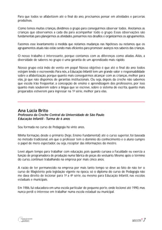7M1U1T6
Para que todos se alfabetizem até o final do ano, precisamos pensar em atividades e parcerias
produtivas.
Como temos muitas crianças, dividimos o grupo para conseguirmos observar todos. Anotamos as
crianças que observamos a cada dia para acompanhar todo o grupo. Essas observações são
fundamentais para planejarmos as atividades,pensarmos nos desafios e organizarmos os agrupamentos.
Fazemos esse levantamento à medida que notamos mudanças nas hipóteses ou notamos que os
agrupamentos atuais não estão sendo mais eficientes para promover avanços nos saberes das crianças.
O nosso trabalho é interessante, porque contamos com as diferenças como aliadas. Aliás, a
diversidade de saberes no grupo é uma garantia de um aprendizado mais rápido.
Nosso grupo está indo de vento em popa! Nosso objetivo é que até o final do ano todos
estejam lendo e escrevendo. Para nós, a Educação Infantil tem um grande valor e responsabilidade
sobre a alfabetização, porque quanto mais conseguirmos alcançar com as crianças, melhor para
elas, já que não dispomos de garantias institucionais. Ou seja, depois da creche não sabemos
que escola irão freqüentar, a concepção de ensino e aprendizagem dos professores, por isso
quanto mais souberem sobre a língua que se escreve, sobre o sistema de escrita, quanto mais
preparados estiverem para ingressar na 1ª série, melhor para elas.
Ana Lúcia Brito
Professora da Creche Central da Universidade de São Paulo
Educação Infantil - Turma de 6 anos
Sou formada no curso de Pedagogia há vinte anos.
Minha formação, desde o primário (hoje, Ensino Fundamental) até o curso superior, foi baseada
no método tradicional, em que o professor tem o domínio do conhecimento e o aluno cumpre
o papel de mero espectador, ou seja, receptor das informações do mestre.
Levei algum tempo para trabalhar com educação, pois quando cursava a Faculdade eu exercia a
função de programadora de produção numa fábrica de peças do vestuário. Mesmo após o término
do curso, continuei trabalhando na empresa por mais cinco anos.
A razão de ter permanecido na empresa por mais tanto tempo se deve ao fato de não ter o
curso de Magistério: pela legislação vigente na época, só o diploma do curso de Pedagogia não
me dava direito de lecionar para 1ª a 4ª série, ou mesmo para Educação Infantil, nas escolas
estaduais e municipais.
Em 1986, fui educadora em uma escola particular de pequeno porte, onde lecionei até 1990, mas
nunca perdi o interesse em trabalhar numa escola estadual ou municipal.
 