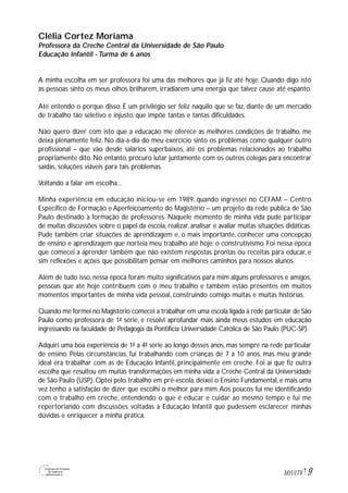 9M1U1T6
Clélia Cortez Moriama
Professora da Creche Central da Universidade de São Paulo
Educação Infantil - Turma de 6 anos
A minha escolha em ser professora foi uma das melhores que já fiz até hoje. Quando digo isto
às pessoas sinto os meus olhos brilharem, irradiarem uma energia que talvez cause até espanto.
Até entendo o porque disso. É um privilégio ser feliz naquilo que se faz, diante de um mercado
de trabalho tão seletivo e injusto, que impõe tantas e tantas dificuldades.
Não quero dizer com isto que a educação me oferece as melhores condições de trabalho, me
deixa plenamente feliz. No dia-a-dia do meu exercício sinto os problemas como qualquer outro
profissional – que vão desde salários superbaixos, até os problemas relacionados ao trabalho
propriamente dito. No entanto, procuro lutar juntamente com os outros colegas para encontrar
saídas, soluções viáveis para tais problemas.
Voltando a falar em escolha...
Minha experiência em educação iniciou-se em 1989, quando ingressei no CEFAM – Centro
Específico de Formação e Aperfeiçoamento do Magistério – um projeto da rede pública de São
Paulo destinado à formação de professores. Naquele momento de minha vida pude participar
de muitas discussões sobre o papel da escola, realizar, analisar e avaliar muitas situações didáticas.
Pude também criar situações de aprendizagem e, o mais importante, conhecer uma concepção
de ensino e aprendizagem que norteia meu trabalho até hoje: o construtivismo. Foi nessa época
que comecei a aprender também que não existem respostas prontas ou receitas para educar, e
sim reflexões e ações que possibilitam pensar em melhores caminhos para nossos alunos.
Além de tudo isso, nessa época foram muito significativos para mim alguns professores e amigos,
pessoas que até hoje contribuem com o meu trabalho e também estão presentes em muitos
momentos importantes de minha vida pessoal, construindo comigo muitas e muitas histórias.
Quando me formei no Magistério comecei a trabalhar em uma escola ligada à rede particular de São
Paulo como professora de 1ª série, e resolvi aprofundar mais ainda meus estudos em educação
ingressando na faculdade de Pedagogia da Pontifícia Universidade Católica de São Paulo (PUC-SP).
Adquiri uma boa experiência de 1ª a 4ª série ao longo desses anos, mas sempre na rede particular
de ensino. Pelas circunstâncias, fui trabalhando com crianças de 7 a 10 anos, mas meu grande
ideal era trabalhar com as de Educação Infantil, principalmente em creche. Foi aí que fiz outra
escolha que resultou em muitas transformações em minha vida: a Creche Central da Universidade
de São Paulo (USP). Optei pelo trabalho em pré-escola, deixei o Ensino Fundamental, e mais uma
vez tenho a satisfação de dizer que escolhi o melhor para mim.Aos poucos fui me identificando
com o trabalho em creche, entendendo o que é educar e cuidar ao mesmo tempo e fui me
repertoriando com discussões voltadas à Educação Infantil que pudessem esclarecer minhas
dúvidas e enriquecer a minha prática.
 