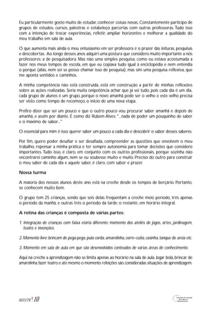 Eu particularmente gosto muito de estudar, conhecer coisas novas. Constantemente participo de
grupos de estudos, cursos, palestras e estabeleço parcerias com outras professoras. Tudo isso
com a intenção de trocar experiências, refletir, ampliar horizontes e melhorar a qualidade do
meu trabalho em sala de aula.
O que aumenta mais ainda o meu entusiasmo em ser professora é o prazer das leituras, pesquisas
e descobertas. Ao longo desses anos adquiri uma postura que considero muito importante a nós
professores: a de pesquisadora. Mas não uma simples pesquisa, como eu estava acostumada a
fazer nos meus tempos de escola, em que eu copiava tudo igual à enciclopédia e nem entendia
o porque (aliás, nem sei se posso chamar isso de pesquisa), mas sim uma pesquisa reflexiva, que
me aponta sentidos e caminhos.
A minha competência não está construída, está em construção a partir de minhas reflexões
sobre as ações realizadas. Seria muita onipotência achar que já sei tudo, pois cada dia é um dia,
cada grupo de alunos é um grupo, porque o novo amanhã pode ser o velho e este velho precisa
ser visto como tempo de recomeço, o início de uma nova etapa.
Prefiro dizer que sei um pouco e que o outro pouco vou procurar saber amanhã e depois de
amanhã, e assim por diante. É como diz Rubem Alves: "...nada de poder um pouquinho de saber
e o máximo de sabor..."
O essencial para mim é isso: querer saber um pouco a cada dia e descobrir o sabor desses saberes.
Por fim, quero poder desafiar e ser desafiada, compreender as questões que envolvem o meu
trabalho, repensar a minha prática e ter sempre autonomia para tomar decisões que considero
importantes.Tudo isso, é claro, em conjunto com os outros profissionais, porque sozinha não
encontrarei caminho algum, nem se eu soubesse muito e muito. Preciso do outro para construir
o meu saber de cada dia e aquele saber, é claro, com sabor e prazer.
Nossa turma
A maioria dos nossos alunos deste ano está na creche desde os tempos de berçário. Portanto,
se conhecem muito bem.
O grupo tem 25 crianças, sendo que seis delas freqüentam a creche meio período, três apenas
o período da manhã, e outras três o período da tarde; o restante, em horário integral.
A rotina das crianças é composta de várias partes:
1. Integração de crianças com faixa etária diferente: momento dos ateliês de jogos, artes, jardinagem,
teatro e invenções.
2.Momento livre:brincam de pega-pega,pula corda,amarelinha,corre–cutia,casinha,tanque de areia etc.
3. Momento em sala de aula em que são desenvolvidos conteúdos de várias áreas de conhecimento.
Aqui na creche a aprendizagem não se limita apenas ao horário na sala de aula.Jogar bola,brincar de
amarelinha,fazer teatro e até mesmo o momento refeições são consideradas situações de aprendizagem.
10M1U1T6
 