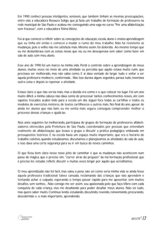 13M1U1T6
Em 1990 conheci pessoas inteligentes, sensíveis, que também tinham as mesmas preocupações,
entre elas a educadora Rosaura Soligo, que já fazia um trabalho de formação de professores na
rede municipal de São Paulo e acabou me conseguindo uma vaga no curso "Por uma alfabetização
sem fracasso", com a educadora Telma Weisz.
Foi aí que comecei a refletir sobre as concepções de educação,escola,aluno e ensino-aprendizagem
que eu tinha até então e comecei a mudar o rumo do meu trabalho. Não fui resistente às
mudanças, pois o velho não me satisfazia mais. Mesmo assim, foi dolorido. Ao mesmo tempo que
eu me deslumbrava com as coisas novas que via, eu me desesperava sem saber como fazer em
sala de aula com meu aluno.
Esse ano de 1990 foi um marco na minha vida. Perdi o controle sobre a aprendizagem de meus
alunos, muitas vezes no meio de uma atividade eu percebia que aquilo estava muito ruim, que
precisava ser melhorado, mas não sabia como. E aí dava vontade de largar tudo e voltar a ser
aquela professora medíocre, conformada... Mas isso durava alguns segundos, parava tudo, inventava
outra coisa e depois ia repensar a atividade.
Estava claro o que não servia mais, mas a dúvida era como e o que colocar no lugar. Foi um ano
muito difícil, a minha cabeça não dava conta de processar tantos conhecimentos novos, até com
sapatos trocados acabei indo para a escola um dia. Joguei fora todas as cartilhas e todos os
modelos de exercícios motores, de textos cartilhescos e outros mais. No final do ano, apesar de
ainda ter alunos que não liam, eu me sentia mais segura, conseguia compreender melhor o
processo dessas crianças e ajudá-las.
Nos anos seguintes fui melhorando, participava de grupos de formação de professores alfabeti-
zadores oferecidos pela Prefeitura de São Paulo, coordenados por pessoas que entendiam
realmente de alfabetização, que levava o grupo a discutir a prática pedagógica embasada em
pressupostos teóricos. E na escola havia um espaço muito importante, que era o horário de
trabalho coletivo, quando estudávamos, discutíamos e planejávamos as atividades de sala de aula,
e isso dava uma certa segurança para eu ir em busca de novos caminhos.
O que ficou bem claro nesse novo jeito de caminhar é que as mudanças não acontecem num
passe de mágica, que é preciso sim, "correr atrás do prejuízo" da má formação profissional, que
é preciso ler, estudar, refletir, discutir e muitas vezes brigar por aquilo que acreditamos.
O meu aprendizado não foi fácil, mas valeu a pena, não sei como seria minha vida se ainda fosse
aquela professora tradicional; talvez cansada, reclamando das crianças que não aprendem e
tentando achar o culpado, esperando o tempo passar rápido para me aposentar, sem muitos
desafios, sem sonhos... Não consigo me ver assim, sou apaixonada pelo que faço.Vibro com cada
conquista de cada criança, vivo me desafiando para poder desafiar meus alunos. Não sei tudo,
mas quero saber muito. Continuo lendo, estudando, discutindo, revendo, reinventando, procurando,
descobrindo e, o mais importante, aprendendo.
 