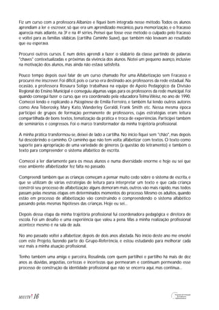 Fiz um curso com a professora Albanize e fiquei bem integrada nesse método.Todos os alunos
aprendiam a ler e escrever, só que era um aprendizado mecânico, pura memorização, e o fracasso
aparecia mais adiante, na 3ª e na 4ª séries. Pensei que fosse esse método o culpado pelo fracasso
e voltei para as famílias silábicas (cartilha Caminho Suave), que também não levavam ao resultado
que eu esperava.
Procurei outros cursos. E num deles aprendi a fazer o silabário da classe partindo de palavras
"chaves" contextualizadas e próximas da vivência dos alunos. Notei um pequeno avanço, inclusive
na motivação dos alunos, mas ainda não estava satisfeita.
Pouco tempo depois ouvi falar de um curso chamado Por uma Alfabetização sem Fracasso e
procurei me inscrever. Foi difícil, pois o curso era destinado aos professores da rede estadual. Na
ocasião, a professora Rosaura Soligo trabalhava na equipe de Apoio Pedagógico da Divisão
Regional do Ensino Municipal e conseguiu algumas vagas para os professores da rede municipal. Foi
quando consegui fazer o curso, que era coordenado pela educadora Telma Weisz, no ano de 1990.
Comecei lendo e replicando a Psicogênese de Emilia Ferreiro, e também fui lendo outros autores
como: Ana Teberosky, Mary Kato, Wanderley Geraldi, Frank Smith etc. Nessa mesma época
participei de grupos de formação permanente de professores, cujas estratégias eram: leitura
compartilhada de bons textos, tematização da prática e troca de experiências. Participei também
de seminários e congressos. Foi o marco transformador da minha trajetória profissional.
A minha prática transformou-se, deixei de lado a cartilha. No início fiquei sem "chão", mas depois
fui descobrindo o caminho. O caminho que não tem volta: alfabetizar com textos. O texto como
suporte para apropriação de uma variedade de gêneros (a questão do letramento) e também o
texto para compreender o sistema alfabético de escrita.
Comecei a ler diariamente para os meus alunos e numa diversidade enorme e hoje eu sei que
esse ambiente alfabetizador fez falta no passado.
Compreendi também que as crianças começam a pensar muito cedo sobre o sistema de escrita, e
que se utilizam de várias estratégias de leitura para interpretar um texto e que cada criança
constrói seu processo de alfabetização; alguns demoram mais, outros vão mais rápido, mas todos
passam pelas mesmas etapas em determinados momentos do processo. Mesmo os adultos, quando
estão em processo de alfabetização vão construindo e compreendendo o sistema alfabético
passando pelas mesmas hipóteses das crianças. Hoje eu sei...
Depois dessa etapa da minha trajetória profissional fui coordenadora pedagógica e diretora de
escola. Foi um desafio e uma experiência que valeu a pena. Mas a minha realização profissional
acontece mesmo é na sala de aula.
No ano passado voltei a alfabetizar, depois de dois anos afastada. No início deste ano me envolvi
com este Projeto, fazendo parte do Grupo-Referência, e estou estudando para melhorar cada
vez mais a minha atuação profissional.
Tenho também uma amiga e parceira, Rosalinda, com quem partilhei e partilho há mais de dez
anos as dúvidas, angústias, certezas e incertezas que permearam e continuam permeando esse
processo de construção da identidade profissional que não se encerra aqui, mas continua...
16M1U1T6
 