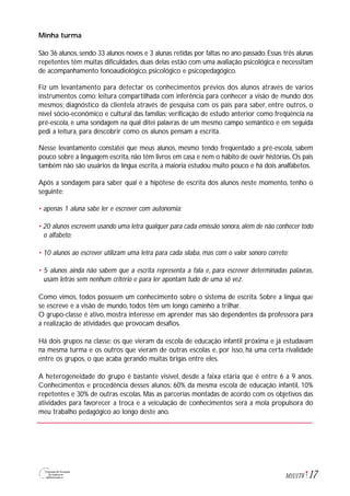 17M1U1T6
Minha turma
São 36 alunos, sendo 33 alunos novos e 3 alunas retidas por faltas no ano passado. Essas três alunas
repetentes têm muitas dificuldades, duas delas estão com uma avaliação psicológica e necessitam
de acompanhamento fonoaudiológico, psicológico e psicopedagógico.
Fiz um levantamento para detectar os conhecimentos prévios dos alunos através de vários
instrumentos como: leitura compartilhada com inferência para conhecer a visão de mundo dos
mesmos; diagnóstico da clientela através de pesquisa com os pais para saber, entre outros, o
nível sócio-econômico e cultural das famílias; verificação de estudo anterior como freqüência na
pré-escola, e uma sondagem na qual ditei palavras de um mesmo campo semântico e em seguida
pedi a leitura, para descobrir como os alunos pensam a escrita.
Nesse levantamento constatei que meus alunos, mesmo tendo freqüentado a pré-escola, sabem
pouco sobre a linguagem escrita, não têm livros em casa e nem o hábito de ouvir histórias. Os pais
também não são usuários da língua escrita, a maioria estudou muito pouco e há dois analfabetos.
Após a sondagem para saber qual é a hipótese de escrita dos alunos neste momento, tenho o
seguinte:
• apenas 1 aluna sabe ler e escrever com autonomia;
• 20 alunos escrevem usando uma letra qualquer para cada emissão sonora, além de não conhecer todo
o alfabeto;
• 10 alunos ao escrever utilizam uma letra para cada sílaba, mas com o valor sonoro correto;
• 5 alunos ainda não sabem que a escrita representa a fala e, para escrever determinadas palavras,
usam letras sem nenhum critério e para ler apontam tudo de uma só vez.
Como vimos, todos possuem um conhecimento sobre o sistema de escrita. Sobre a língua que
se escreve e a visão de mundo, todos têm um longo caminho a trilhar.
O grupo-classe é ativo, mostra interesse em aprender mas são dependentes da professora para
a realização de atividades que provocam desafios.
Há dois grupos na classe: os que vieram da escola de educação infantil próxima e já estudavam
na mesma turma e os outros que vieram de outras escolas e, por isso, há uma certa rivalidade
entre os grupos, o que acaba gerando muitas brigas entre eles.
A heterogeneidade do grupo é bastante visível, desde a faixa etária que é entre 6 a 9 anos.
Conhecimentos e procedência desses alunos: 60% da mesma escola de educação infantil, 10%
repetentes e 30% de outras escolas. Mas as parcerias montadas de acordo com os objetivos das
atividades para favorecer a troca e a veiculação de conhecimentos será a mola propulsora do
meu trabalho pedagógico ao longo deste ano.
 