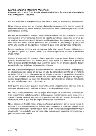 Márcia Januário Monteiro Museneck
Professora da 1ª série D da Escola Municipal de Ensino Fundamental Comandante
Gastão Moutinho – São Paulo
Gostaria de aproveitar esta oportunidade para contar a trajetória de um sonho, do meu sonho.
Desde pequena, sempre quis ser professora. Fui em busca do meu sonho, fazendo o curso de
Magistério, onde recebi muitos modelos, fiz cadernos de música, coordenação motora, datas
comemorativas e outros.
Em 1985, assumi uma sala na Prefeitura de São Paulo, uma sala de Educação Infantil que funcionava
numa escola de primeiro grau. No decorrer do trabalho, percebi que a classe real não era o que
eu imaginava, às vezes sentia-me totalmente perdida, pois alguns alunos avançavam e outros eu
tinha a sensação de não estarem aprendendo e eu, por minha vez, não conseguia ajudá-los. Isso
gerava uma angústia, um desespero por não saber o que e como fazer para que avançassem.
Busquei naquilo que conhecia uma maneira para ajudar esses alunos. E agora, refletindo sobre
isso, percebo que na época eu acreditava que somente o professor ensinava, só ele faria o
grupo avançar.
Comecei a buscar entender como as crianças aprendiam, o que pensavam, do que precisavam
para seu aprendizado. Nessa época começaram a surgir textos que abordavam a questão de
"como a criança aprende". Lia tudo o que encontrava ou que me era oferecido, buscava discutir
para entender, mas ainda havia muitas questões obscuras.
Em 1986, trabalhei em um projeto da Prefeitura chamado "classes comunitárias". Nesse projeto,
os educadores da rede pública iam dar aula em salas das comunidades; a minha sala era na favela
do Jardim Peri, ali conheci educadores que partilhavam as mesmas preocupações e ansiedades
que eu. Nós tínhamos encontros mensais para a discussão sobre as propostas do projeto. A
questão da aprendizagem era o que mais discutíamos, e percebíamos que ainda não havia clareza
de como trabalhar, como fazer o aluno avançar.
Senti que tive avanços, mas questões importantes, como a importância da interação entre as
crianças e a intervenção do professor, ainda não eram observáveis para mim.
Em 1989, a prefeitura criou na rede os grupos de formação, um espaço onde os educadores
iriam estudar. Como trabalhar para fazer o aluno avançar, entender como o aluno pensa, rever a
ação do professor na sala de aula, entender a necessidade de interação entre os alunos e de boas
intervenções, eram as questões que se pretendia abordar nos encontros.
Nesse espaço privilegiado, nossas angústias afloravam, pois íamos para a escola cheias de
esperanças e às vezes em nossa ânsia de fazer não conseguíamos os resultados esperados, mas
a possibilidade de discutir e repensar nossas ações e o que resultava delas ia oportunizando nosso
crescimento. Esse período foi uma marco na minha carreira como educadora, me fez repensar a
prática com subsídios teóricos.
18M1U1T6
 
