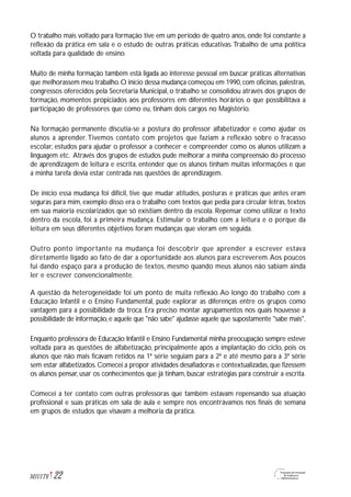 O trabalho mais voltado para formação tive em um período de quatro anos, onde foi constante a
reflexão da prática em sala e o estudo de outras práticas educativas.Trabalho de uma política
voltada para qualidade de ensino.
Muito de minha formação também está ligada ao interesse pessoal em buscar práticas alternativas
que melhorassem meu trabalho.O início dessa mudança começou em 1990,com oficinas,palestras,
congressos oferecidos pela Secretaria Municipal, o trabalho se consolidou através dos grupos de
formação, momentos propiciados aos professores em diferentes horários o que possibilitava a
participação de professores que como eu, tinham dois cargos no Magistério.
Na formação permanente discutia-se a postura do professor alfabetizador e como ajudar os
alunos a aprender. Tivemos contato com projetos que faziam a reflexão sobre o fracasso
escolar, estudos para ajudar o professor a conhecer e compreender como os alunos utilizam a
linguagem etc. Através dos grupos de estudos pude melhorar a minha compreensão do processo
de aprendizagem de leitura e escrita, entender que os alunos tinham muitas informações e que
a minha tarefa devia estar centrada nas questões de aprendizagem.
De início essa mudança foi difícil, tive que mudar atitudes, posturas e práticas que antes eram
seguras para mim, exemplo disso era o trabalho com textos que pedia para circular letras, textos
em sua maioria escolarizados que só existiam dentro da escola. Repensar como utilizar o texto
dentro da escola, foi a primeira mudança. Estimular o trabalho com a leitura e o porque da
leitura em seus diferentes objetivos foram mudanças que vieram em seguida.
Outro ponto importante na mudança foi descobrir que aprender a escrever estava
diretamente ligado ao fato de dar a oportunidade aos alunos para escreverem.Aos poucos
fui dando espaço para a produção de textos, mesmo quando meus alunos não sabiam ainda
ler e escrever convencionalmente.
A questão da heterogeneidade foi um ponto de muita reflexão. Ao longo do trabalho com a
Educação Infantil e o Ensino Fundamental, pude explorar as diferenças entre os grupos como
vantagem para a possibilidade da troca. Era preciso montar agrupamentos nos quais houvesse a
possibilidade de informação,e aquele que "não sabe" ajudasse aquele que supostamente "sabe mais".
Enquanto professora de Educação Infantil e Ensino Fundamental minha preocupação sempre esteve
voltada para as questões de alfabetização, principalmente após a implantação do ciclo, pois os
alunos que não mais ficavam retidos na 1ª série seguiam para a 2ª e até mesmo para a 3ª série
sem estar alfabetizados.Comecei a propor atividades desafiadoras e contextualizadas,que fizessem
os alunos pensar, usar os conhecimentos que já tinham, buscar estratégias para construir a escrita.
Comecei a ter contato com outras professoras que também estavam repensando sua atuação
profissional e suas práticas em sala de aula e sempre nos encontrávamos nos finais de semana
em grupos de estudos que visavam a melhoria da prática.
22M1U1T6
 