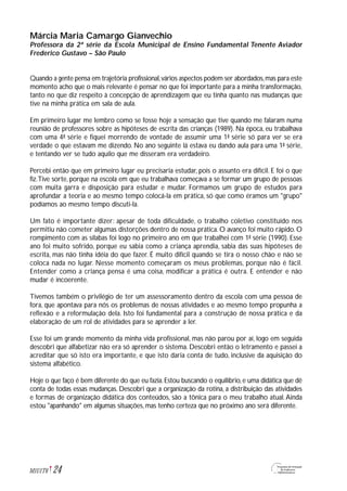 Márcia Maria Camargo Gianvechio
Professora da 2ª série da Escola Municipal de Ensino Fundamental Tenente Aviador
Frederico Gustavo – São Paulo
Quando a gente pensa em trajetória profissional,vários aspectos podem ser abordados,mas para este
momento acho que o mais relevante é pensar no que foi importante para a minha transformação,
tanto no que diz respeito à concepção de aprendizagem que eu tinha quanto nas mudanças que
tive na minha prática em sala de aula.
Em primeiro lugar me lembro como se fosse hoje a sensação que tive quando me falaram numa
reunião de professores sobre as hipóteses de escrita das crianças (1989). Na época, eu trabalhava
com uma 4ª série e fiquei morrendo de vontade de assumir uma 1ª série só para ver se era
verdade o que estavam me dizendo. No ano seguinte lá estava eu dando aula para uma 1ª série,
e tentando ver se tudo aquilo que me disseram era verdadeiro.
Percebi então que em primeiro lugar eu precisaria estudar, pois o assunto era difícil. E foi o que
fiz.Tive sorte, porque na escola em que eu trabalhava começava a se formar um grupo de pessoas
com muita garra e disposição para estudar e mudar. Formamos um grupo de estudos para
aprofundar a teoria e ao mesmo tempo colocá-la em prática, só que como éramos um "grupo"
podíamos ao mesmo tempo discuti-la.
Um fato é importante dizer: apesar de toda dificuldade, o trabalho coletivo constituído nos
permitiu não cometer algumas distorções dentro de nossa prática. O avanço foi muito rápido. O
rompimento com as sílabas foi logo no primeiro ano em que trabalhei com 1ª série (1990). Esse
ano foi muito sofrido, porque eu sabia como a criança aprendia, sabia das suas hipóteses de
escrita, mas não tinha idéia do que fazer. É muito difícil quando se tira o nosso chão e não se
coloca nada no lugar. Nesse momento começaram os meus problemas, porque não é fácil.
Entender como a criança pensa é uma coisa, modificar a prática é outra. E entender e não
mudar é incoerente.
Tivemos também o privilégio de ter um assessoramento dentro da escola com uma pessoa de
fora, que apontava para nós os problemas de nossas atividades e ao mesmo tempo propunha a
reflexão e a reformulação dela. Isto foi fundamental para a construção de nossa prática e da
elaboração de um rol de atividades para se aprender a ler.
Esse foi um grande momento da minha vida profissional, mas não parou por aí, logo em seguida
descobri que alfabetizar não era só aprender o sistema. Descobri então o letramento e passei a
acreditar que só isto era importante, e que isto daria conta de tudo, inclusive da aquisição do
sistema alfabético.
Hoje o que faço é bem diferente do que eu fazia.Estou buscando o equilíbrio,e uma didática que dê
conta de todas essas mudanças. Descobri que a organização da rotina, a distribuição das atividades
e formas de organização didática dos conteúdos, são a tônica para o meu trabalho atual.Ainda
estou "apanhando" em algumas situações, mas tenho certeza que no próximo ano será diferente.
24M1U1T6
 