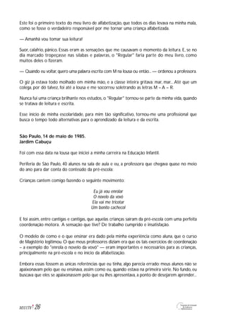 Este foi o primeiro texto do meu livro de alfabetização, que todos os dias levava na minha mala,
como se fosse o verdadeiro responsável por me tornar uma criança alfabetizada.
— Amanhã vou tomar sua leitura!
Suor, calafrio, pânico. Essas eram as sensações que me causavam o momento da leitura. E, se no
dia marcado tropeçasse nas sílabas e palavras, o "Regular" faria parte do meu livro, como
muitos deles o fizeram.
— Quando eu voltar, quero uma palavra escrita com M na lousa ou então... — ordenou a professora.
O giz já estava todo molhado em minha mão, e a classe inteira gritava: mar, mar...Até que um
colega, por dó talvez, foi até a lousa e me socorreu soletrando as letras M – A – R.
Nunca fui uma criança brilhante nos estudos, o "Regular" tornou-se parte da minha vida, quando
se tratava de leitura e escrita.
Esse início de minha escolaridade, para mim tão significativo, tornou-me uma profissional que
busca o tempo todo alternativas para o aprendizado da leitura e da escrita.
São Paulo, 14 de maio de 1985.
Jardim Cabuçu
Foi com essa data na lousa que iniciei a minha carreira na Educação Infantil.
Periferia de São Paulo, 40 alunos na sala de aula e eu, a professora que chegava quase no meio
do ano para dar conta do conteúdo da pré-escola:
Crianças cantem comigo fazendo o seguinte movimento:
Eu já vou enrolar
O novelo da vovó
Ela vai me tricotar
Um bonito cachecol
E foi assim, entre cantigas e cantigas, que aquelas crianças saíram da pré-escola com uma perfeita
coordenação motora. A sensação que tive? De trabalho cumprido e insatisfação.
O modelo de como e o que ensinar era dado pela minha experiência como aluna, que o curso
de Magistério legitimou. O que meus professores diziam era que os tais exercícios de coordenação
– a exemplo do "enrola o novelo da vovó" — eram importantes e necessários para as crianças,
principalmente na pré-escola e no início da alfabetização.
Embora essas fossem as únicas referências que eu tinha, algo parecia errado: meus alunos não se
apaixonavam pelo que eu ensinava, assim como eu, quando estava na primeira série. No fundo, eu
buscava que eles se apaixonassem pelo que eu lhes apresentava, a ponto de desejarem aprender...
26M1U1T6
 