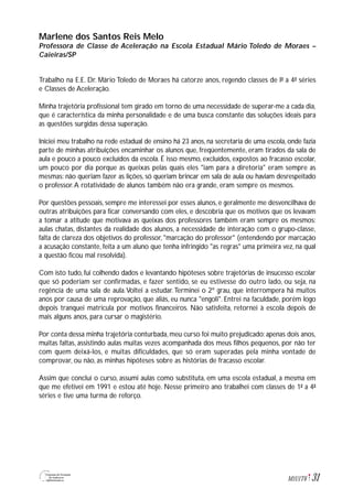 31M1U1T6
Marlene dos Santos Reis Melo
Professora de Classe de Aceleração na Escola Estadual Mário Toledo de Moraes –
Caieiras/SP
Trabalho na E.E. Dr. Mário Toledo de Moraes há catorze anos, regendo classes de lª a 4ª séries
e Classes de Aceleração.
Minha trajetória profissional tem girado em torno de uma necessidade de superar-me a cada dia,
que é característica da minha personalidade e de uma busca constante das soluções ideais para
as questões surgidas dessa superação.
Iniciei meu trabalho na rede estadual de ensino há 23 anos, na secretaria de uma escola, onde fazia
parte de minhas atribuições encaminhar os alunos que, freqüentemente, eram tirados da sala de
aula e pouco a pouco excluídos da escola. É isso mesmo, excluídos, expostos ao fracasso escolar,
um pouco por dia porque as queixas pelas quais eles "iam para a diretoria" eram sempre as
mesmas: não queriam fazer as lições, só queriam brincar em sala de aula ou haviam desrespeitado
o professor.A rotatividade de alunos também não era grande, eram sempre os mesmos.
Por questões pessoais, sempre me interessei por esses alunos, e geralmente me desvencilhava de
outras atribuições para ficar conversando com eles, e descobria que os motivos que os levavam
a tomar a atitude que motivava as queixas dos professores também eram sempre os mesmos:
aulas chatas, distantes da realidade dos alunos, a necessidade de interação com o grupo-classe,
falta de clareza dos objetivos do professor, "marcação do professor" (entendendo por marcação
a acusação constante, feita a um aluno que tenha infringido "as regras" uma primeira vez, na qual
a questão ficou mal resolvida).
Com isto tudo, fui colhendo dados e levantando hipóteses sobre trajetórias de insucesso escolar
que só poderiam ser confirmadas, e fazer sentido, se eu estivesse do outro lado, ou seja, na
regência de uma sala de aula.Voltei a estudar.Terminei o 2º grau, que interrompera há muitos
anos por causa de uma reprovação, que aliás, eu nunca "engoli". Entrei na faculdade, porém logo
depois tranquei matrícula por motivos financeiros. Não satisfeita, retornei à escola depois de
mais alguns anos, para cursar o magistério.
Por conta dessa minha trajetória conturbada, meu curso foi muito prejudicado: apenas dois anos,
muitas faltas, assistindo aulas muitas vezes acompanhada dos meus filhos pequenos, por não ter
com quem deixá-los, e muitas dificuldades, que só eram superadas pela minha vontade de
comprovar, ou não, as minhas hipóteses sobre as histórias de fracasso escolar.
Assim que concluí o curso, assumi aulas como substituta, em uma escola estadual, a mesma em
que me efetivei em 1991 e estou até hoje. Nesse primeiro ano trabalhei com classes de 1ª a 4ª
séries e tive uma turma de reforço.
 