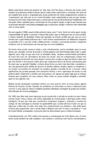 Minha experiência inicial não poderia ter sido mais rica! Na época, a diretora da escola, como
também as professoras titulares dessas classes, todas muito experientes e contando com anos de
um trabalho bem aceito e respeitado pela escola, acolheram-me muito amigavelmente; sentiam-se
"responsáveis" por mim, por eu ser recém-formada e estar substituindo-as uma vez por semana.
Essa parceria foi muito importante para a construção do meu perfil profissional.Trabalhando com
elas pude colher subsídios para a construção do meu próprio espaço, e logo fui percebendo que
eu precisava descobrir uma prática pedagógica que se parecesse comigo e estivesse mais relacionada
com os meus ideais.
No ano seguinte (1988), assumi minha primeira classe, uma 1ª série. Senti-me como quem recebe
a oportunidade de ajudar a construir o futuro. Mas tudo o que eu tinha para isso era uma cartilha,
e muitos modelos de atividades.Todos eles baseados na mesma cartilha, que por sua vez, era a
mesma com a qual minha professora da 1ª série tentou exaustivamente me alfabetizar, enquanto
eu aprendia a ler e escrever lendo a Bíblia, jornais e revistas e escrevendo poesias e pequenos
romances com as intervenções do meu pai, que era semi-analfabeto.
De forma meio oculta, comecei então, a criar, intuitivamente, outras atividades para os meus
alunos, por exemplo: recortar de jornais e revistas palavras com determinada sílaba, colar e copiar
algumas vezes. Hoje sei que não eram as atividades ideais. Acabava transformando portadores
de texto tão ricos em "portadores de lições de escola", mas em compensação, sempre tive
a preocupação de permitir aos meus alunos o acesso livre a todos os tipos de leitura e fazia com
que eles lessem e escrevessem muito antes que soubessem fazê-lo de forma convencional, pois
foi assim que eu aprendi.Trabalhar a leitura dessa forma era bem mais divertido e produtivo, e
eles não passariam pelo enfado de decorar as famílias silábicas simples, depois as complexas, e
só receber um livrinho em setembro ou outubro, quando a vontade de ler e escrever coisas
significativas até já havia passado. Sem assessoria técnica, e sem a aprovação da escola, eu não
poderia abolir totalmente a cartilha, mas esta passou a ser apenas um apoio, algo que as crianças
levavam para completar em casa, embora, talvez como eu, nunca tenham chegado a entender
qual era seu objetivo real.
Minhas turmas alcançavam resultados ótimos, era raro ocorrer, entre os meus alunos, alguma
história de fracasso escolar. Quando um problema era detectado, eu fazia o impossível para
reverter o caso:aulas de reforço,trabalhos paralelos individuais,montagem de grupos de estudos,
diversificação da técnica pedagógica...
Em 1990, meu filho mais novo ingressou na pré-escola.Até a entrada na escola era uma criança
normal, muito crítica, criativa, com ótima capacidade de memorização e abstração, enfim, muito
inteligente. Só que, por mais que a professora reclamasse, brigasse e colocasse o menino de
castigo, ele não conseguia se encaixar no quadradinho que a escola oferecia. O pior era que eu
sabia que a falha não era dele, mas todo meu conhecimento era intuitivo, e não tinha bases
teóricas para argumentar com a escola (hoje o Robson está com 16 anos e cursando o 1º ano
do Ensino Médio; acompanhar o processo dele foi determinante para a minha formação).
Coincidentemente, em 1991, minha irmã assumiu a coordenação do Ciclo Básico até a 4ª série
numa escola também da rede estadual e, nas reuniões e conversas com outros coordenadores,
32M1U1T6
 