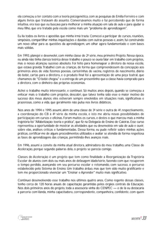 33M1U9T6
ela começou a ter contato com a teoria psicogenética,com as pesquisas de Emilia Ferreiro e com
alguns livros que tratavam do assunto. Conversávamos muito e fui percebendo que de forma
intuitiva, era isso que eu buscava para melhorar a minha atuação em sala de aula e para ajudar o
meu filho, que era tratado pela escola como mais um "problema de aprendizagem".
Eu lia todos os livros e apostilas que minha irmã trazia. Comecei a participar de cursos, reuniões,
simpósios, compartilhar minhas inquietações e dúvidas com outras pessoas e, assim, fui construindo
um novo olhar para as questões da aprendizagem, um olhar agora fundamentado e com bases
mais sólidas.
Em 1993, planejei e desenvolvi, com minha classe de 2ª série, meu primeiro Projeto. Nessa época,
eu ainda não tinha clareza teórica desse trabalho e pouco se ouvia falar em trabalho com projetos,
mas o nosso alcançou sucesso absoluto. Foi feito para homenagear a diretora da nossa escola,
que estava grávida.Trabalhei com as crianças, de forma que compreendessem da concepção aos
primeiros anos de vida: fizemos poesias, carteirinhas de vacina, registros de nascimento, diário
do bebê, cartas para a diretora, e o produto final foi a apresentação de uma peça teatral, que
chamamos de "O bebê chegou" e a entrega de um presentinho que a classe havia comprado para
a diretora, com o dinheiro das próprias economias.
Achei o trabalho muito interessante, e continuei. Só muitos anos depois, quando se começou a
enfocar mais o trabalho com projetos, descobri, que talvez tenha sido esse o maior motivo do
sucesso dos meus alunos: eles estiveram sempre envolvidos em situações reais, significativas e
prazerosas, como a vida, que geralmente não pulsa nos livros didáticos.
Nos anos de 1994 e 1995 assumi, além de uma classe de 3ª série e outra de 4ª, respectivamente,
a coordenação do CB à 4ª série da minha escola, e isto me abriu novas possibilidades de
participação em cursos e oficinas. Foram muitos os cursos, e destes o que marcou mais a minha
trajetória foi "Alfabetização: teoria e prática", que fiz na Delegacia de Ensino de Caieiras. Esse curso
representou a oportunidade de mostrar as atividades que eu desenvolvia em sala de aula e ouvir,
sobre elas, análises críticas e fundamentadas. Dessa forma, eu pude refletir sobre minhas ações
práticas, certificar-me de alguns procedimentos utilizados e avaliar se atendia de forma respeitosa
as fases de aprendizagens das crianças, permitindo-lhes avanços reais.
Em 1996, assumi a convite da minha atual diretora, admiradora do meu trabalho, uma Classe de
Aceleração, porque segundo palavras dela, o projeto se parecia comigo.
Classes de Aceleração é um projeto que tem como finalidade a Reorganização da Trajetória
Escolar de alunos com dois ou mais anos de defasagem idade/série, fazendo com que recuperem
o tempo perdido, avançando em seu percurso escolar e retomando, com sucesso, o percurso
estabelecido pelo Sistema de Ensino. Um trabalho árduo, mas que tem sido muito gratificante e
tem me proporcionado vivenciar um "Ensinar e Aprender" muito mais significativo.
Continuei desenvolvendo esse trabalho nos últimos quatro anos. Como regente dessas classes,
tenho cerca de 120 horas anuais de capacitação garantidas pelos órgãos centrais da Educação.
Nos dois primeiros anos do projeto, toda a assessoria vinha do CENPEC — e de lá eu destacaria
a parceria com Vanda, minha capacitadora, correspondente, companheira, confidente, com quem
 
