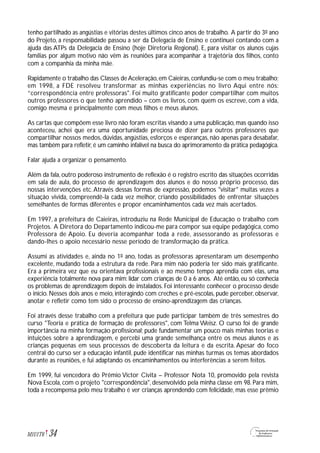 tenho partilhado as angústias e vitórias destes últimos cinco anos de trabalho. A partir do 3º ano
do Projeto, a responsabilidade passou a ser da Delegacia de Ensino e continuei contando com a
ajuda das ATPs da Delegacia de Ensino (hoje Diretoria Regional). E, para visitar os alunos cujas
famílias por algum motivo não vêm às reuniões para acompanhar a trajetória dos filhos, conto
com a companhia da minha mãe.
Rapidamente o trabalho das Classes deAceleração,em Caieiras,confundiu-se com o meu trabalho;
em 1998, a FDE resolveu transformar as minhas experiências no livro Aqui entre nós:
”correspondência entre professoras". Foi muito gratificante poder compartilhar com muitos
outros professores o que tenho aprendido – com os livros, com quem os escreve, com a vida,
comigo mesma e principalmente com meus filhos e meus alunos.
As cartas que compõem esse livro não foram escritas visando a uma publicação, mas quando isso
aconteceu, achei que era uma oportunidade preciosa de dizer para outros professores que
compartilhar nossos medos, dúvidas, angústias, esforços e esperanças, não apenas para desabafar,
mas também para refletir, é um caminho infalível na busca do aprimoramento da prática pedagógica.
Falar ajuda a organizar o pensamento.
Além da fala, outro poderoso instrumento de reflexão é o registro escrito das situações ocorridas
em sala de aula, do processo de aprendizagem dos alunos e do nosso próprio processo, das
nossas intervenções etc.Através dessas formas de expressão, podemos "visitar" muitas vezes a
situação vivida, compreendê-la cada vez melhor, criando possibilidades de enfrentar situações
semelhantes de formas diferentes e propor encaminhamentos cada vez mais acertados.
Em 1997, a prefeitura de Caieiras, introduziu na Rede Municipal de Educação o trabalho com
Projetos. A Diretora do Departamento indicou-me para compor sua equipe pedagógica, como
Professora de Apoio. Eu deveria acompanhar toda a rede, assessorando as professoras e
dando-lhes o apoio necessário nesse período de transformação da prática.
Assumi as atividades e, ainda no 1º ano, todas as professoras apresentaram um desempenho
excelente, mudando toda a estrutura da rede. Para mim não poderia ter sido mais gratificante.
Era a primeira vez que eu orientava profissionais e ao mesmo tempo aprendia com elas, uma
experiência totalmente nova para mim: lidar com crianças de 0 a 6 anos. Até então, eu só conhecia
os problemas de aprendizagem depois de instalados. Foi interessante conhecer o processo desde
o início. Nesses dois anos e meio, interagindo com creches e pré-escolas, pude perceber, observar,
anotar e refletir como tem sido o processo de ensino-aprendizagem das crianças.
Foi através desse trabalho com a prefeitura que pude participar também de três semestres do
curso "Teoria e prática de formação de professores", com Telma Weisz. O curso foi de grande
importância na minha formação profissional; pude fundamentar um pouco mais minhas teorias e
intuições sobre a aprendizagem, e percebi uma grande semelhança entre os meus alunos e as
crianças pequenas em seus processos de descoberta da leitura e da escrita. Apesar do foco
central do curso ser a educação infantil, pude identificar nas minhas turmas os temas abordados
durante as reuniões, e fui adaptando os encaminhamentos ou interferências a serem feitos.
Em 1999, fui vencedora do Prêmio Victor Civita – Professor Nota 10, promovido pela revista
Nova Escola, com o projeto "correspondência", desenvolvido pela minha classe em 98. Para mim,
toda a recompensa pelo meu trabalho é ver crianças aprendendo com felicidade, mas esse prêmio
34M1U1T6
 