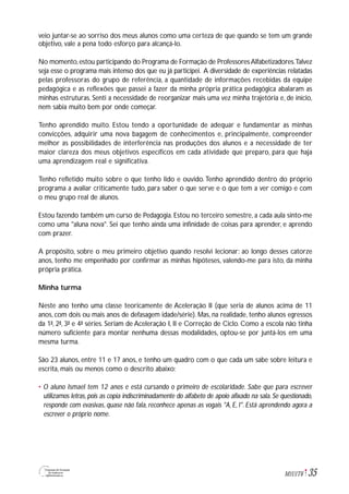 35M1U1T6
veio juntar-se ao sorriso dos meus alunos como uma certeza de que quando se tem um grande
objetivo, vale a pena todo esforço para alcançá-lo.
No momento,estou participando do Programa de Formação de ProfessoresAlfabetizadores.Talvez
seja esse o programa mais intenso dos que eu já participei. A diversidade de experiências relatadas
pelas professoras do grupo de referência, a quantidade de informações recebidas da equipe
pedagógica e as reflexões que passei a fazer da minha própria prática pedagógica abalaram as
minhas estruturas. Senti a necessidade de reorganizar mais uma vez minha trajetória e, de início,
nem sabia muito bem por onde começar.
Tenho aprendido muito. Estou tendo a oportunidade de adequar e fundamentar as minhas
convicções, adquirir uma nova bagagem de conhecimentos e, principalmente, compreender
melhor as possibilidades de interferência nas produções dos alunos e a necessidade de ter
maior clareza dos meus objetivos específicos em cada atividade que preparo, para que haja
uma aprendizagem real e significativa.
Tenho refletido muito sobre o que tenho lido e ouvido.Tenho aprendido dentro do próprio
programa a avaliar criticamente tudo, para saber o que serve e o que tem a ver comigo e com
o meu grupo real de alunos.
Estou fazendo também um curso de Pedagogia. Estou no terceiro semestre, a cada aula sinto-me
como uma "aluna nova". Sei que tenho ainda uma infinidade de coisas para aprender, e aprendo
com prazer.
A propósito, sobre o meu primeiro objetivo quando resolvi lecionar: ao longo desses catorze
anos, tenho me empenhado por confirmar as minhas hipóteses, valendo-me para isto, da minha
própria prática.
Minha turma
Neste ano tenho uma classe teoricamente de Aceleração II (que seria de alunos acima de 11
anos, com dois ou mais anos de defasagem idade/série). Mas, na realidade, tenho alunos egressos
da 1ª, 2ª, 3ª e 4ª séries. Seriam de Aceleração I, II e Correção de Ciclo. Como a escola não tinha
número suficiente para montar nenhuma dessas modalidades, optou-se por juntá-los em uma
mesma turma.
São 23 alunos, entre 11 e 17 anos, e tenho um quadro com o que cada um sabe sobre leitura e
escrita, mais ou menos como o descrito abaixo:
• O aluno Ismael tem 12 anos e está cursando o primeiro de escolaridade. Sabe que para escrever
utilizamos letras, pois as copia indiscriminadamente do alfabeto de apoio afixado na sala. Se questionado,
responde com evasivas, quase não fala, reconhece apenas as vogais "A, E, I". Está aprendendo agora a
escrever o próprio nome.
 
