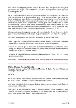 37M1U1T6
Este projeto foi composto por uma série de atividades: "Meu time predileto", "Meu prato
predileto", "Meus amigos e eu", "Minha família e eu", "Meus dados pessoais", "Coisas que gosto
e que não gosto" etc.
De início,a heterogeneidade da sala pareceu-me um problema impossível de ser solucionado,mas
tenho percebido que na verdade o problema não é a classe ser heterogênea: é que a classe não
forma um todo, um grupo. Tenho me empenhado por caracterizá-los como "um grupo que
trabalha junto", onde todos ensinam a todos e todos aprendem com todos.Assim eu terei muitos
informantes: quem fala melhor, colabora com a oralidade, quem escreve melhor serve de escriba
ou ajuda o colega a escrever, quem tem um vocabulário mais amplo e é mais criativo, cria e dita
para outros escreverem. Essa dinâmica permite que todos escrevam e leiam, mesmo que ainda
não o façam de forma convencional, e que todos sejam autores, leitores e escritores.
Além disso, para que todos possam avançar cada vez mais, dentro do seu ritmo, tenho de ter
pelo menos uma atividade diversificada por dia, garantindo desafios para todos. Por exemplo:
• trabalho com jornal: manchete para uns e reportagens ou notícias para outros;
• leitura: textos curtos para possibilitar a aquisição da base alfabética e textos mais longos para
os que já lêem convencionalmente, para que retirem do texto uma informação;
• revisão de textos: os que já escrevem e lêem convencionalmente devem rever a escrita
ortográfica das palavras e convenções textuais, e os que não escrevem convencionalmente
devem rever a construção da base alfabética;
• produção de textos individuais, uns serão incentivados a escrever "mais" e outros a escrever
pelo menos uma linha.
Dessa forma, a heterogeneidade deixará de ser um problema, para ser um facilitador da interação.
Maria Helena Roque Taríssio
Professora de sala multisseriada da Escola Municipal de Ensino Fundamental Fazenda
Conceição – Jundiaí/SP
Foi assim.
Iniciei meu trabalho como docente em 1980, quando fui trabalhar em Mairiporã (SP). Lugar
encantador, porém a distância e a falta de transporte me perturbavam.
As crianças eram dóceis, filhos de caseiros das belas chácaras que margeavam a escola.Tratava-se
de uma classe multisseriada.
Nessa época, eu era recém-formada. Graças a Deus minha professora da disciplina Didática, dona
Terezinha, era atualizada, preferia novas idéias e isso me ajudou muito, pois fui para essa escola
com a teoria; a experiência ainda era pouca para o exercício.
 
