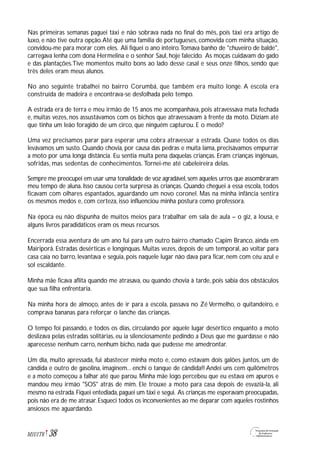 Nas primeiras semanas paguei táxi e não sobrava nada no final do mês, pois táxi era artigo de
luxo, e não tive outra opção.Até que uma família de portugueses, comovida com minha situação,
convidou-me para morar com eles. Ali fiquei o ano inteiro.Tomava banho de "chuveiro de balde",
carregava lenha com dona Hermelina e o senhor Saul, hoje falecido. As moças cuidavam do gado
e das plantações.Tive momentos muito bons ao lado desse casal e seus onze filhos, sendo que
três deles eram meus alunos.
No ano seguinte trabalhei no bairro Corumbá, que também era muito longe. A escola era
construída de madeira e encontrava-se desfolhada pelo tempo.
A estrada era de terra e meu irmão de 15 anos me acompanhava, pois atravessava mata fechada
e, muitas vezes, nos assustávamos com os bichos que atravessavam à frente da moto. Diziam até
que tinha um leão foragido de um circo, que ninguém capturou. E o medo?
Uma vez precisamos parar para esperar uma cobra atravessar a estrada. Quase todos os dias
levávamos um susto. Quando chovia, por causa das pedras e muita lama, precisávamos empurrar
a moto por uma longa distância. Eu sentia muita pena daquelas crianças. Eram crianças ingênuas,
sofridas, mas sedentas de conhecimentos. Tornei-me até cabeleireira delas.
Sempre me preocupei em usar uma tonalidade de voz agradável,sem aqueles urros que assombraram
meu tempo de aluna. Isso causou certa surpresa às crianças. Quando cheguei a essa escola, todos
ficavam com olhares espantados, aguardando um novo coronel. Mas na minha infância sentira
os mesmos medos e, com certeza, isso influenciou minha postura como professora.
Na época eu não dispunha de muitos meios para trabalhar em sala de aula – o giz, a lousa, e
alguns livros paradidáticos eram os meus recursos.
Encerrada essa aventura de um ano fui para um outro bairro chamado Capim Branco, ainda em
Mairiporã. Estradas desérticas e longínquas. Muitas vezes, depois de um temporal, ao voltar para
casa caía no barro, levantava e seguia, pois naquele lugar não dava para ficar, nem com céu azul e
sol escaldante.
Minha mãe ficava aflita quando me atrasava, ou quando chovia à tarde, pois sabia dos obstáculos
que sua filha enfrentaria.
Na minha hora de almoço, antes de ir para a escola, passava no Zé Vermelho, o quitandeiro, e
comprava bananas para reforçar o lanche das crianças.
O tempo foi passando, e todos os dias, circulando por aquele lugar desértico enquanto a moto
deslizava pelas estradas solitárias, eu ia silenciosamente pedindo a Deus que me guardasse e não
aparecesse nenhum carro, nenhum bicho, nada que pudesse me amedrontar.
Um dia, muito apressada, fui abastecer minha moto e, como estavam dois galões juntos, um de
cândida e outro de gasolina, imaginem... enchi o tanque de cândida!! Andei uns cem quilômetros
e a moto começou a falhar até que parou. Minha mãe logo percebeu que eu estava em apuros e
mandou meu irmão "SOS" atrás de mim. Ele trouxe a moto para casa depois de esvaziá-la, ali
mesmo na estrada.Fiquei entediada,paguei um táxi e segui. As crianças me esperavam preocupadas,
pois não era de me atrasar. Esqueci todos os inconvenientes ao me deparar com aqueles rostinhos
ansiosos me aguardando.
38M1U1T6
 