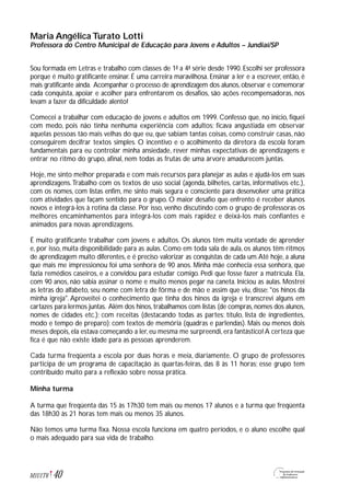 Maria Angélica Turato Lotti
Professora do Centro Municipal de Educação para Jovens e Adultos – Jundiaí/SP
Sou formada em Letras e trabalho com classes de 1ª a 4ª série desde 1990. Escolhi ser professora
porque é muito gratificante ensinar. É uma carreira maravilhosa. Ensinar a ler e a escrever, então, é
mais gratificante ainda. Acompanhar o processo de aprendizagem dos alunos, observar e comemorar
cada conquista, apoiar e acolher para enfrentarem os desafios, são ações recompensadoras, nos
levam a fazer da dificuldade alento!
Comecei a trabalhar com educação de jovens e adultos em 1999. Confesso que, no início, fiquei
com medo, pois não tinha nenhuma experiência com adultos; ficava angustiada em observar
aquelas pessoas tão mais velhas do que eu, que sabiam tantas coisas, como construir casas, não
conseguirem decifrar textos simples. O incentivo e o acolhimento da diretora da escola foram
fundamentais para eu controlar minha ansiedade, rever minhas expectativas de aprendizagens e
entrar no ritmo do grupo, afinal, nem todas as frutas de uma árvore amadurecem juntas.
Hoje, me sinto melhor preparada e com mais recursos para planejar as aulas e ajudá-los em suas
aprendizagens.Trabalho com os textos de uso social (agenda, bilhetes, cartas, informativos etc.),
com os nomes, com listas enfim, me sinto mais segura e consciente para desenvolver uma prática
com atividades que façam sentido para o grupo. O maior desafio que enfrento é receber alunos
novos e integrá-los à rotina da classe. Por isso, venho discutindo com o grupo de professoras os
melhores encaminhamentos para integrá-los com mais rapidez e deixá-los mais confiantes e
animados para novas aprendizagens.
É muito gratificante trabalhar com jovens e adultos. Os alunos têm muita vontade de aprender
e, por isso, muita disponibilidade para as aulas. Como em toda sala de aula, os alunos têm ritmos
de aprendizagem muito diferentes, e é preciso valorizar as conquistas de cada um.Até hoje, a aluna
que mais me impressionou foi uma senhora de 90 anos. Minha mãe conhecia essa senhora, que
fazia remédios caseiros, e a convidou para estudar comigo. Pedi que fosse fazer a matrícula. Ela,
com 90 anos, não sabia assinar o nome e muito menos pegar na caneta. Iniciou as aulas. Mostrei
as letras do alfabeto, seu nome com letra de fôrma e de mão e assim que viu, disse: "os hinos da
minha igreja". Aproveitei o conhecimento que tinha dos hinos da igreja e transcrevi alguns em
cartazes para lermos juntas. Além dos hinos,trabalhamos com listas (de compras,nomes dos alunos,
nomes de cidades etc.); com receitas (destacando todas as partes: título, lista de ingredientes,
modo e tempo de preparo); com textos de memória (quadras e parlendas). Mais ou menos dois
meses depois, ela estava começando a ler, eu mesma me surpreendi, era fantástico! A certeza que
fica é que não existe idade para as pessoas aprenderem.
Cada turma freqüenta a escola por duas horas e meia, diariamente. O grupo de professores
participa de um programa de capacitação às quartas-feiras, das 8 às 11 horas; esse grupo tem
contribuído muito para a reflexão sobre nossa prática.
Minha turma
A turma que freqüenta das 15 às 17h30 tem mais ou menos 17 alunos e a turma que freqüenta
das 18h30 às 21 horas tem mais ou menos 35 alunos.
Não temos uma turma fixa. Nossa escola funciona em quatro períodos, e o aluno escolhe qual
o mais adequado para sua vida de trabalho.
40M1U1T6
 