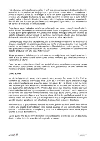 Hoje, chegamos ao Ensino Fundamental de 1ª a 4ª série, com uma proposta totalmente diferente,
na qual os alunos precisam pôr em jogo tudo o que sabem e pensam sobre o conteúdo que o
professor organiza. Antes, eu só entregava o livro e os alunos copiavam o conteúdo; hoje, é
proposta uma situação desafiadora, na qual existe o possível e o difícil, para o aluno refletir,
produzir, opinar, criticar etc. Atualmente, minha prática pedagógica e as atividades propostas são
diversificadas,e os alunos se agrupam,favorecendo uma aprendizagem melhor, pois antes era cada
um por si, e a orientação era individualizada.
Dessa forma, vou aprendendo a trabalhar produtivamente com turmas heterogêneas, enfrentando
muitos desafios. São conquistas e mais conquistas que devem estar presentes sempre: tanto para
o aluno quanto para o professor. Nós, professores da rede municipal, temos um encontro de
trabalho pedagógico coletivo semanal, em que temos momentos de reflexão sobre diversos tipos
de texto, de materiais e de conteúdos, além de trocar e socializar experiências.
É uma formação importante e fundamental, que atende minhas necessidades nas mais diversas
situações resultando em aspectos positivos para minha prática pedagógica. É um momento
coletivo, de aperfeiçoamento e reflexão constantes. Mas ainda tenho muitas questões: "O que
fazer para garantir situações didáticas de fato desafiadoras?" "Como garantir e desenvolver um
trabalho produtivo com uma classe heterogênea?"
Sei que, para ocorrer tudo isso, preciso estruturar os meus objetivos e a minha prática, norteando
assim a ação do aluno, e avaliar sempre, pois é nesse momento que "amarramos o vivido e
replanejamos o futuro".
Quero ser sempre otimista, acreditando nas possibilidades dos meus alunos, ser capaz de exercer
uma influência benéfica, como um todo e em cada aluno, possibilitando um clima saudável, uma
imaginação criadora e atitudes construtivistas.
Minha turma
Na minha classe recebo alunos novos quase todas as semanas. Aos alunos de 1ª e 2ª séries
chamamos de "alunos da alfabetização inicial", e aos da 3ª e 4ª séries de pós-alfabetização. Faço
uma rotina semanal para cada grupo. São alunos com idades de 14 a 80 anos, e mais ou menos
30 a 35 alunos por classe. Esse dado é relativo, devido aos horários que eles trabalham. Leciono
para duas turmas com alunos de 1ª a 4ª séries. São alunos que iniciam na maioria das vezes
conhecendo algumas letras. Ingressam geralmente interessados e ao mesmo tempo angustiados
por aprender a ler e escrever convencionalmente. Nesta etapa do ano (março), todos já conhecem
e escrevem o seu nome, alguns já se arriscam na leitura, e todos são convidados a produzir textos
escritos e orais. Um dos recursos que utilizo para saber o que eles já conhecem é a sondagem,
que são situações que planejo com a finalidade de diagnosticar os saberes dos alunos.
Penso que tudo o que proponho deve ser desafiador, porque assim os alunos investem em
resolver uma situação de aprendizagem, e isso os ajuda a avançar em seus conhecimentos. Procuro
garantir o trabalho coletivo em duplas e grupos, procurando repensar nessa formação para
garantir as trocas de informações.
Espero que no final do ano letivo tenhamos conseguido realizar o sonho de cada um dos alunos,
de não precisar depender mais dos outros para ler e escrever.
42M1U1T6
 