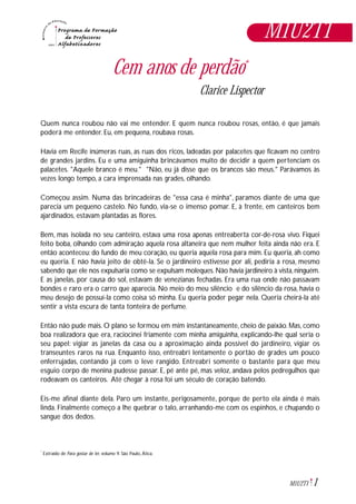 1M1U2T1
Cem anos de perdão*
Clarice Lispector
Quem nunca roubou não vai me entender. E quem nunca roubou rosas, então, é que jamais
poderá me entender. Eu, em pequena, roubava rosas.
Havia em Recife inúmeras ruas, as ruas dos ricos, ladeadas por palacetes que ficavam no centro
de grandes jardins. Eu e uma amiguinha brincávamos muito de decidir a quem pertenciam os
palacetes. "Aquele branco é meu." "Não, eu já disse que os brancos são meus." Parávamos às
vezes longo tempo, a cara imprensada nas grades, olhando.
Começou assim. Numa das brincadeiras de "essa casa é minha", paramos diante de uma que
parecia um pequeno castelo. No fundo, via-se o imenso pomar. E, à frente, em canteiros bem
ajardinados, estavam plantadas as flores.
Bem, mas isolada no seu canteiro, estava uma rosa apenas entreaberta cor-de-rosa vivo. Fiquei
feito boba, olhando com admiração aquela rosa altaneira que nem mulher feita ainda não era. E
então aconteceu: do fundo de meu coração, eu queria aquela rosa para mim. Eu queria, ah como
eu queria. E não havia jeito de obtê-la. Se o jardineiro estivesse por ali, pediria a rosa, mesmo
sabendo que ele nos expulsaria como se expulsam moleques.Não havia jardineiro à vista,ninguém.
E as janelas, por causa do sol, estavam de venezianas fechadas. Era uma rua onde não passavam
bondes e raro era o carro que aparecia. No meio do meu silêncio e do silêncio da rosa, havia o
meu desejo de possuí-la como coisa só minha. Eu queria poder pegar nela. Queria cheirá-la até
sentir a vista escura de tanta tonteira de perfume.
Então não pude mais. O plano se formou em mim instantaneamente, cheio de paixão. Mas, como
boa realizadora que era, raciocinei friamente com minha amiguinha, explicando-lhe qual seria o
seu papel: vigiar as janelas da casa ou a aproximação ainda possível do jardineiro, vigiar os
transeuntes raros na rua. Enquanto isso, entreabri lentamente o portão de grades um pouco
enferrujadas, contando já com o leve rangido. Entreabri somente o bastante para que meu
esguio corpo de menina pudesse passar. E, pé ante pé, mas veloz, andava pelos pedregulhos que
rodeavam os canteiros. Até chegar à rosa foi um século de coração batendo.
Eis-me afinal diante dela. Paro um instante, perigosamente, porque de perto ela ainda é mais
linda. Finalmente começo a lhe quebrar o talo, arranhando-me com os espinhos, e chupando o
sangue dos dedos.
Extraído de Para gostar de ler, volume 9. São Paulo, Ática.*
M1U2T1
 