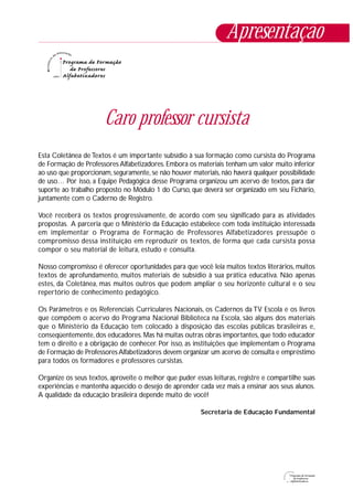 Caro professor cursista
Esta Coletânea de Textos é um importante subsídio à sua formação como cursista do Programa
de Formação de Professores Alfabetizadores. Embora os materiais tenham um valor muito inferior
ao uso que proporcionam, seguramente, se não houver materiais, não haverá qualquer possibilidade
de uso… Por isso, a Equipe Pedagógica desse Programa organizou um acervo de textos, para dar
suporte ao trabalho proposto no Módulo 1 do Curso, que deverá ser organizado em seu Fichário,
juntamente com o Caderno de Registro.
Você receberá os textos progressivamente, de acordo com seu significado para as atividades
propostas. A parceria que o Ministério da Educação estabelece com toda instituição interessada
em implementar o Programa de Formação de Professores Alfabetizadores pressupõe o
compromisso dessa instituição em reproduzir os textos, de forma que cada cursista possa
compor o seu material de leitura, estudo e consulta.
Nosso compromisso é oferecer oportunidades para que você leia muitos textos literários, muitos
textos de aprofundamento, muitos materiais de subsídio à sua prática educativa. Não apenas
estes, da Coletânea, mas muitos outros que podem ampliar o seu horizonte cultural e o seu
repertório de conhecimento pedagógico.
Os Parâmetros e os Referenciais Curriculares Nacionais, os Cadernos da TV Escola e os livros
que compõem o acervo do Programa Nacional Biblioteca na Escola, são alguns dos materiais
que o Ministério da Educação tem colocado à disposição das escolas públicas brasileiras e,
conseqüentemente, dos educadores. Mas há muitas outras obras importantes, que todo educador
tem o direito e a obrigação de conhecer. Por isso, as instituições que implementam o Programa
de Formação de ProfessoresAlfabetizadores devem organizar um acervo de consulta e empréstimo
para todos os formadores e professores cursistas.
Organize os seus textos, aproveite o melhor que puder essas leituras, registre e compartilhe suas
experiências e mantenha aquecido o desejo de aprender cada vez mais a ensinar aos seus alunos.
A qualidade da educação brasileira depende muito de você!
Secretaria de Educação Fundamental
Apresentação
 