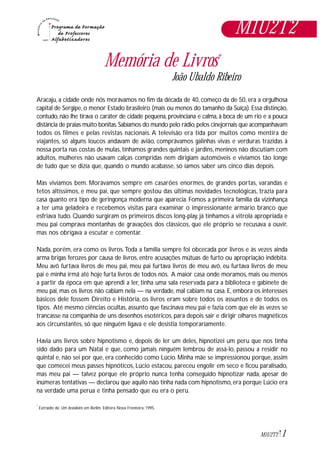 M1U2T2
1M1U2T2
Extraído de: Um brasileiro em Berlim. Editora Nova Fronteira, 1995.*
Memória de Livros*
João Ubaldo Ribeiro
Aracaju, a cidade onde nós morávamos no fim da década de 40, começo da de 50, era a orgulhosa
capital de Sergipe, o menor Estado brasileiro (mais ou menos do tamanho da Suíça). Essa distinção,
contudo, não lhe tirava o caráter de cidade pequena, provinciana e calma, à boca de um rio e a pouca
distância de praias muito bonitas.Sabíamos do mundo pelo rádio,pelos cinejornais que acompanhavam
todos os filmes e pelas revistas nacionais. A televisão era tida por muitos como mentira de
viajantes, só alguns loucos andavam de avião, comprávamos galinhas vivas e verduras trazidas à
nossa porta nas costas de mulas, tínhamos grandes quintais e jardins, meninos não discutiam com
adultos, mulheres não usavam calças compridas nem dirigiam automóveis e vivíamos tão longe
de tudo que se dizia que, quando o mundo acabasse, só íamos saber uns cinco dias depois.
Mas vivíamos bem. Morávamos sempre em casarões enormes, de grandes portas, varandas e
tetos altíssimos, e meu pai, que sempre gostou das últimas novidades tecnológicas, trazia para
casa quanto era tipo de geringonça moderna que aparecia. Fomos a primeira família da vizinhança
a ter uma geladeira e recebemos visitas para examinar o impressionante armário branco que
esfriava tudo. Quando surgiram os primeiros discos long-play, já tínhamos a vitrola apropriada e
meu pai comprava montanhas de gravações dos clássicos, que ele próprio se recusava a ouvir,
mas nos obrigava a escutar e comentar.
Nada, porém, era como os livros.Toda a família sempre foi obcecada por livros e às vezes ainda
arma brigas ferozes por causa de livros, entre acusações mútuas de furto ou apropriação indébita.
Meu avô furtava livros de meu pai, meu pai furtava livros de meu avô, eu furtava livros de meu
pai e minha irmã até hoje furta livros de todos nós. A maior casa onde moramos, mais ou menos
a partir da época em que aprendi a ler, tinha uma sala reservada para a biblioteca e gabinete de
meu pai, mas os livros não cabiam nela — na verdade, mal cabiam na casa. E, embora os interesses
básicos dele fossem Direito e História, os livros eram sobre todos os assuntos e de todos os
tipos. Até mesmo ciências ocultas, assunto que fascinava meu pai e fazia com que ele às vezes se
trancasse na companhia de uns desenhos esotéricos, para depois sair e dirigir olhares magnéticos
aos circunstantes, só que ninguém ligava e ele desistia temporariamente.
Havia uns livros sobre hipnotismo e, depois de ler um deles, hipnotizei um peru que nos tinha
sido dado para um Natal e que, como jamais ninguém lembrou de assá-lo, passou a residir no
quintal e, não sei por que, era conhecido como Lúcio. Minha mãe se impressionou porque, assim
que comecei meus passes hipnóticos, Lúcio estacou, pareceu engolir em seco e ficou paralisado,
mas meu pai — talvez porque ele próprio nunca tenha conseguido hipnotizar nada, apesar de
inúmeras tentativas — declarou que aquilo não tinha nada com hipnotismo, era porque Lúcio era
na verdade uma perua e tinha pensado que eu era o peru.
 