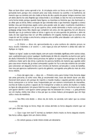 2M1U2T2
Não sei bem dizer como aprendi a ler. A circulação entre os livros era livre (tinha que ser,
pensando bem, porque eles estavam pela casa toda, inclusive na cozinha e no banheiro), de
maneira que eu convivia com eles todas as horas do dia, a ponto de passar tempos enormes com
um deles aberto no colo, fingindo que estava lendo e, na verdade, se não me trai a vã memória, de
certa forma lendo, porque quando havia figuras, eu inventava as histórias que elas ilustravam e,
ao olhar para as letras, tinha a sensação de que entendia nelas o que inventara. Segundo a crônica
familiar, meu pai interpretava aquilo como uma grande sede de saber cruelmente insatisfeita e
queria que eu aprendesse a ler já aos quatros anos, sendo demovido a muito custo, por uma
pedagoga amiga nossa. Mas, depois que completei seis anos, ele não agüentou, fez um discurso
dizendo que eu já conhecia todas as letras e agora era só uma questão de juntá-las e, além de
tudo, ele não suportava mais ter um filho analfabeto. Em seguida, mandou que eu vestisse uma
roupa de sair, foi comigo a uma livraria, comprou uma cartilha, uma tabuada e um caderno e me
levou à casa de D. Gilete.
— D. Gilete — disse ele, apresentando-me a uma senhora de cabelos presos na
nuca, óculos redondos e ar severo —, este rapaz já está um homem e ainda não sabe ler.
Aplique as regras.
"Aplicar as regras", soube eu muito depois, com um susto retardado, significava, entre outras coisas,
usar a palmatória para vencer qualquer manifestação de falta de empenho ou burrice por parte
do aluno. Felizmente D. Gilete nunca precisou me aplicar as regras, mesmo porque eu de fato já
conhecia a maior parte das letras e juntá-las me pareceu facílimo, de maneira que, quando voltei
para casa nesse mesmo dia, já estava começando a poder ler. Fui a uma das estantes do corredor
para selecionar um daqueles livrões com retratos de homens carrancudos e cenas de batalhas,
mas meu pai apareceu subitamente à porta do gabinete, carregando uma pilha de mais de vinte
livros infantis.
— Esses daí agora não — disse ele. — Primeiro estes, para treinar. Estas livrarias daqui
são umas porcarias, só achei estes. Mas já encomendei mais, esses daí devem durar uns dias.
Duraram bem pouco, sim, porque de repente o mundo mudou e aquelas paredes cobertas de
livros começaram a se tornar vivas, freqüentadas por um número estonteante de maravilhas,
escritas de todos os jeitos e capazes de me transportar a todos os cantos do mundo e a todos
os tipos de vida possíveis. Um pouco febril às vezes, chegava a ler dois ou três livros num só dia,
sem querer dormir e sem querer comer porque não me deixavam ler à mesa — e, pela primeira
vez em muitas, minha mãe disse a meu pai que eu estava maluco, preocupação que até hoje
volta e meia ela manifesta.
— Seu filho está doido — disse ela, de noite, na varanda, sem saber que eu estava
escutando.
— Ele não larga os livros. Hoje ele estava abrindo os livros daquela estante que vai
cair para cheirar.
— Que é que tem isso? É normal, eu também cheiro muito os livros daquela estante.
São livros velhos, alguns têm um cheiro ótimo.
— Ele ontem passou a tarde inteira lendo um dicionário.
 
