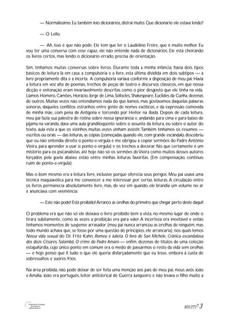 3M1U2T2
— Normalíssimo.Eu também leio dicionários,distrai muito.Que dicionário ele estava lendo?
— O Lello.
— Ah, isso é que não pode. Ele tem que ler o Laudelino Freire, que é muito melhor. Eu
vou ter uma conversa com esse rapaz, ele não entende nada de dicionários. Ele está cheirando
os livros certos, mas lendo o dicionário errado, precisa de orientação.
Sim, tínhamos muitas conversas sobre livros. Durante toda a minha infância, havia dois tipos
básicos de leitura lá em casa: a compulsória e a livre, esta última dividida em dois subtipos — a
livre propriamente dita e a incerta. A compulsória variava conforme a disposição de meu pai. Havia
a leitura em voz alta de poemas, trechos de peças de teatro e discursos clássicos, em que nossa
dicção e entonação eram invariavelmente descritas como o pior desgosto que ele tinha na vida.
Líamos Homero,Camões,Horácio,Jorge de Lima,Sófocles,Shakespeare,Euclides da Cunha,dezenas
de outros. Muitas vezes não entendíamos nada do que líamos, mas gostávamos daquelas palavras
sonoras, daqueles conflitos estranhos entre gente de nomes exóticos, e da expressão comovida
de minha mãe, com pena de Antígona e torcendo por Heitor na Ilíada. Depois de cada leitura,
meu pai fazia sua palestra de rotina sobre nossa ignorância e, andando para cima e para baixo de
pijama na varanda, dava uma aula grandiloqüente sobre o assunto da leitura, ou sobre o autor do
texto, aula esta a que os vizinhos muitas vezes vinham assistir.Também tínhamos os resumos —
escritos ou orais — das leituras,as cópias (começadas quando ele,com grande escândalo,descobriu
que eu não entendia direito o ponto-e-vírgula e me obrigou a copiar sermões do Padre Antônio
Vieira, para aprender a usar o ponto-e-vírgula) e os trechos a decorar. No que certamente é um
mistério para os psicanalistas, até hoje não só os sermões deVieira como muitos desses autores
forçados pela goela abaixo estão entre minhas leituras favoritas. (Em compensação, continuo
ruim de ponto-e-vírgula).
Mas o bom mesmo era a leitura livre, inclusive porque oferecia seus perigos. Meu pai usava uma
técnica maquiavélica para me convencer a me interessar por certas leituras.A circulação entre
os livros permanecia absolutamente livre, mas, de vez em quando, ele brandia um volume no ar
e anunciava com veemência:
— Este não pode! Está proibido!Arranco as orelhas do primeiro que chegar perto deste daqui!
O problema era que não só ele deixava o livro proibido bem à vista, no mesmo lugar de onde o
tirara subitamente, como às vezes a proibição era para valer.A incerteza era inevitável e então
tínhamos momentos de suspense arrasador (meu pai nunca arrancou as orelhas de ninguém, mas
todo mundo achava que, se fosse por uma questão de princípios, ele arrancaria), nos quais lemos
Nossa vida sexual do Dr. Fritz Kahn, Romeu e Julieta; O livro de San Michèle, Crônica escandalosa
dos doze Césares, Salambô, O crime do Padre Amaro — enfim, dezenas de títulos de uma coleção
estapafúrdia, cujo único ponto em comum era o medo de passarmos o resto da vida sem orelhas
— e hoje penso que li tudo o que ele queria disfarçadamente que eu lesse, embora à custa de
sobressaltos e suores frios.
Na área proibida, não pode deixar de ser feita uma menção aos pais de meu pai, meus avós João
e Amália. João era português, leitor anticlerical de Guerra Junqueiro e não levava o filho muito a
 