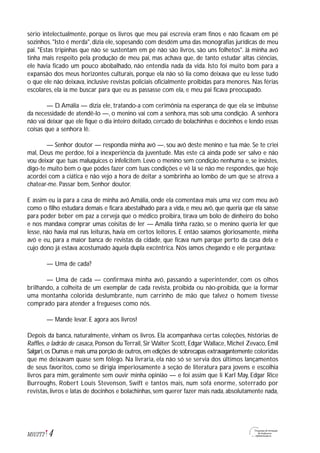 4M1U2T2
sério intelectualmente, porque os livros que meu pai escrevia eram finos e não ficavam em pé
sozinhos. "Isto é merda", dizia ele, sopesando com desdém uma das monografias jurídicas de meu
pai. "Estas tripinhas que não se sustentam em pé não são livros, são uns folhetos". Já minha avó
tinha mais respeito pela produção de meu pai, mas achava que, de tanto estudar altas ciências,
ele havia ficado um pouco abobalhado, não entendia nada da vida. Isto foi muito bom para a
expansão dos meus horizontes culturais, porque ela não só lia como deixava que eu lesse tudo
o que ele não deixava, inclusive revistas policiais oficialmente proibidas para menores. Nas férias
escolares, ela ia me buscar para que eu as passasse com ela, e meu pai ficava preocupado.
— D.Amália — dizia ele, tratando-a com cerimônia na esperança de que ela se imbuísse
da necessidade de atendê-lo —, o menino vai com a senhora, mas sob uma condição. A senhora
não vai deixar que ele fique o dia inteiro deitado, cercado de bolachinhas e docinhos e lendo essas
coisas que a senhora lê.
— Senhor doutor — respondia minha avó —, sou avó deste menino e tua mãe. Se te criei
mal, Deus me perdoe, foi a inexperiência da juventude. Mas este cá ainda pode ser salvo e não
vou deixar que tuas maluquices o infelicitem. Levo o menino sem condição nenhuma e, se insistes,
digo-te muito bem o que podes fazer com tuas condições e vê lá se não me respondes, que hoje
acordei com a ciática e não vejo a hora de deitar a sombrinha ao lombo de um que se atreva a
chatear-me. Passar bem, Senhor doutor.
E assim eu ia para a casa de minha avó Amália, onde ela comentava mais uma vez com meu avô
como o filho estudara demais e ficara abestalhado para a vida, e meu avô, que queria que ela saísse
para poder beber em paz a cerveja que o médico proibira, tirava um bolo de dinheiro do bolso
e nos mandava comprar umas coisitas de ler — Amália tinha razão, se o menino queria ler que
lesse, não havia mal nas leituras, havia em certos leitores. E então saíamos gloriosamente, minha
avó e eu, para a maior banca de revistas da cidade, que ficava num parque perto da casa dela e
cujo dono já estava acostumado àquela dupla excêntrica. Nós íamos chegando e ele perguntava:
— Uma de cada?
— Uma de cada — confirmava minha avó, passando a superintender, com os olhos
brilhando, a colheita de um exemplar de cada revista, proibida ou não-proibida, que ia formar
uma montanha colorida deslumbrante, num carrinho de mão que talvez o homem tivesse
comprado para atender a fregueses como nós.
— Mande levar. E agora aos livros!
Depois da banca, naturalmente, vinham os livros. Ela acompanhava certas coleções, histórias de
Raffles, o ladrão de casaca, Ponson du Terrail, Sir Walter Scott, Edgar Wallace, Michel Zevaco, Emil
Salgari,os Dumas e mais uma porção de outros,em edições de sobrecapas extravagantemente coloridas
que me deixavam quase sem fôlego. Na livraria, ela não só se servia dos últimos lançamentos
de seus favoritos, como se dirigia imperiosamente à seção de literatura para jovens e escolhia
livros para mim, geralmente sem ouvir minha opinião — e foi assim que li Karl May, Edgar Rice
Burroughs, Robert Louis Stevenson, Swift e tantos mais, num sofá enorme, soterrado por
revistas, livros e latas de docinhos e bolachinhas, sem querer fazer mais nada, absolutamente nada,
 