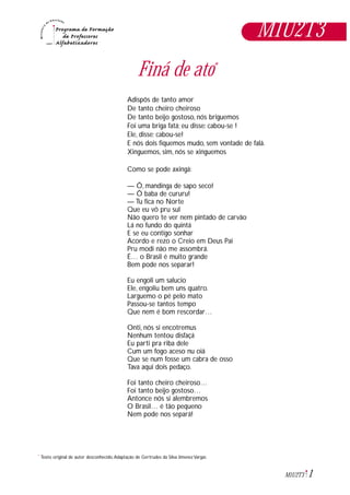 1M1U2T3
*
Finá de ato*
Adispôs de tanto amor
De tanto cheiro cheiroso
De tanto beijo gostoso, nós briguemos
Foi uma briga fatá; eu disse: cabou-se !
Ele, disse; cabou-se!
E nós dois fiquemos mudo, sem vontade de falá.
Xinguemos, sim, nós se xinguemos
Como se pode axingá:
— Ô, mandinga de sapo seco!
— Ô baba de cururu!
— Tu fica no Norte
Que eu vô pru sul
Não quero te ver nem pintado de carvão
Lá no fundo do quintá
E se eu contigo sonhar
Acordo e rezo o Creio em Deus Pai
Pru modi não me assombrá.
É… o Brasil é muito grande
Bem pode nos separar!
Eu engoli um salucio
Ele, engoliu bem uns quatro.
Larguemo o pé pelo mato
Passou-se tantos tempo
Que nem é bom rescordar…
Onti, nós si encotremus
Nenhum tentou disfaçá
Eu parti pra riba dele
Cum um fogo aceso nu oiá
Que se num fosse um cabra de osso
Tava aqui dois pedaço.
Foi tanto cheiro cheiroso…
Foi tanto beijo gostoso…
Antonce nós si alembremos
O Brasil… é tão pequeno
Nem pode nos separá!
Texto original de autor desconhecido.Adaptação de Gertrudes da Silva Jimenez Vargas
M1U2T3
 