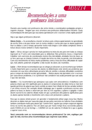 1M1U2T4
Recomendações a uma
professora iniciante
Durante uma reunião com professores das séries iniciais, a coordenadora pedagógica propôs a
seguinte situação: "Imagine que você orientará uma professora alfabetizadora iniciante. Quais
recomendações lhe daria para que seus alunos aprendessem a ler e escrever o mais rápido possível?"
Veja o que alguns professores disseram:
Maria Estela — Eu aconselharia a investir na leitura, pois a leitura ajuda bastante no aprendizado
da escrita. Diria a ela para iniciar com os textos simples e curtos para que os alunos pudessem
fixar as sílabas e, com o tempo, apresentar textos mais longos e com sílabas complexas.Tomar a
leitura desses textos também é muito importante.
Sueli — Diria a ela que é preciso ter muita paciência no início do ano, pois nem todas as crianças
ingressam na 1ª série com maturidade para se alfabetizar. Nos primeiros meses, é importante
trabalhar com exercícios de coordenação motora fina, lateralidade, atividades fora da classe, ao
ar livre, para que as crianças treinem o traçado das letras no chão, na parede, com brincadeiras.
Com esse investimento no início, muitos problemas, como a troca de letras, dificuldade de copiar
que, mais adiante, poderiam atrapalhar a vida escolar do aluno, são resolvidos.
Lúcia — Além dessas recomendações que as colegas já colocaram, eu acrescentaria que também
é muito importante para o sucesso dos alunos na alfabetização estar atento aos problemas que
vivenciam em seus lares: alimentação precária, falta de carinho e atenção, dificuldade econômica
para a compra de material escolar, agressividade… Muitos alunos não aprendem a ler e escrever
por causa desses problemas, e se o professor não considerar isso acaba pensando que suas aulas
é que não são boas.
Sandra — Eu recomendaria que planejasse suas aulas com antecedência e trabalhasse com
palavras-chaves que têm significado para os alunos.A compreensão da sílaba torna-se mais fácil
quando partimos de palavras que fazem sentido ao aluno. Fazer ditado de formas variadas também
é um ótimo recurso. Por exemplo: ditado relâmpago, que é quando a professora escreve uma
palavra na lousa, os alunos a observam por dois ou três segundos, a palavra é apagada e todos
devem escrevê-la no caderno; ditado mudo em que a professora dita palavras significativas para
os alunos apenas fazendo o movimento com a boca sem pronunciar a palavra.
Para que os alunos sintam prazer em aprender é fundamental utilizar jogos nessa fase. Muitos
decoram as sílabas mais por causa dos jogos do que pelos exercícios no caderno. Essas atividades
também contribuem muito para alunos que "comem letra", aqueles que sempre esquecem algumas
letras na escrita das palavras.Tive um aluno que por muito tempo ficou escrevendo palavras
assim: FOIHA em vez de formiga — CADNO em vez de caderno. O ditado foi o que o ajudou
a superar esses erros.
Você concorda com as recomendações desses professores? Se sim, explique por
quê. Se não, escreva uma recomendação que expresse suas idéias.
M1U2T4
 