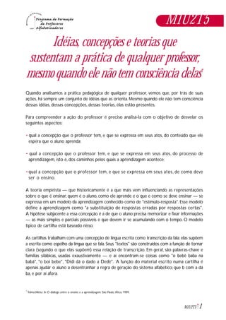 1M1U2T5
Idéias, concepções e teorias que
sustentam a prática de qualquer professor,
mesmo quando ele não tem consciência delas*
Quando analisamos a prática pedagógica de qualquer professor, vemos que, por trás de suas
ações, há sempre um conjunto de idéias que as orienta. Mesmo quando ele não tem consciência
dessas idéias, dessas concepções, dessas teorias, elas estão presentes.
Para compreender a ação do professor é preciso analisá-la com o objetivo de desvelar os
seguintes aspectos:
• qual a concepção que o professor tem, e que se expressa em seus atos, do conteúdo que ele
espera que o aluno aprenda;
• qual a concepção que o professor tem, e que se expressa em seus atos, do processo de
aprendizagem, isto é, dos caminhos pelos quais a aprendizagem acontece;
• qual a concepção que o professor tem, e que se expressa em seus atos, de como deve
ser o ensino.
A teoria empirista — que historicamente é a que mais vem influenciando as representações
sobre o que é ensinar, quem é o aluno, como ele aprende e o que e como se deve ensinar — se
expressa em um modelo da aprendizagem conhecido como de "estímulo-resposta". Esse modelo
define a aprendizagem como "a substituição de respostas erradas por respostas certas".
A hipótese subjacente a essa concepção é a de que o aluno precisa memorizar e fixar informações
— as mais simples e parciais possíveis e que devem ir se acumulando com o tempo. O modelo
típico de cartilha está baseado nisso.
As cartilhas trabalham com uma concepção de língua escrita como transcrição da fala: elas supõem
a escrita como espelho da língua que se fala. Seus "textos" são construídos com a função de tornar
clara (segundo o que elas supõem) essa relação de transcrição. Em geral, são palavras-chave e
famílias silábicas, usadas exaustivamente — e aí encontram-se coisas como "o bebê baba na
babá", "o boi bebe", "Didi dá o dado a Dedé". A função do material escrito numa cartilha é
apenas ajudar o aluno a desentranhar a regra de geração do sistema alfabético: que b com a dá
ba, e por aí afora.
M1U2T5
Telma Weisz. In O diálogo entre o ensino e a aprendizagem. São Paulo, Ática, 1999.*
 