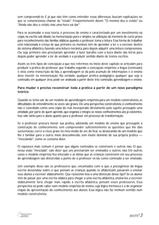 3M1U2T5
sem compreendê-lo. E já que não têm como entender essas diferenças, buscam explicações no
que se convencionou chamar de "estalo". Freqüentemente dizem: "O menino deu o estalo" ou
"Ainda não deu o estalo, mas uma hora vai dar".
Para se acomodar a essa teoria, o processo de ensino é caracterizado por um investimento na
cópia, na escrita sob ditado, na memorização pura e simples, na utilização da memória de curto prazo
para reconhecimento das famílias silábicas quando o professor toma a leitura.Essa forma de trabalhar
está relacionada à crença de que primeiro os meninos têm de aprender a ler e a escrever dentro
do sistema alfabético, fazendo uma leitura mecânica, para depois adquirir uma leitura compreensiva.
Ou seja, primeiro eles precisariam aprender a fazer barulho com a boca diante das letras para
depois poder aprender a ler de verdade e a produzir sentido diante de textos escritos.
Assim, os três tipos de concepção a que nos referimos no início deste capítulo se articulam para
produzir a prática do professor que trabalha segundo a concepção empirista: a língua (conteúdo)
é vista como transcrição da fala, a aprendizagem se dá pelo acúmulo de informações e o ensino
deve investir na memorização. Na verdade, qualquer prática pedagógica, qualquer que seja o
conteúdo, em qualquer área, pode ser analisada a partir deste trio: conteúdo, aprendizagem e ensino.
Para mudar é preciso reconstruir toda a prática a partir de um novo paradigma
teórico
Quando se tenta sair de um modelo de aprendizagem empirista para um modelo construtivista, as
dificuldades de entendimento às vezes são graves. De uma perspectiva construtivista, o conhecimento
não é concebido como uma cópia do real, incorporado diretamente pelo sujeito: pressupõe uma
atividade,por parte de quem aprende,que organiza e integra os novos conhecimentos aos já existentes.
Isso vale tanto para o aluno quanto para o professor em processo de transformação.
Se o professor procura inovar sua prática, adotando um modelo de ensino que pressupõe a
construção de conhecimento sem compreender suficientemente as questões que lhe dão
sustentação, corre o risco, grave no meu modo de ver, de ficar se deslocando de um modelo que
lhe é familiar para o outro, meio desconhecido, sem muito domínio de sua própria prática —
"mesclando", como se costuma dizer.
O equívoco mais comum é pensar que alguns conteúdos se constroem e outros não. O que,
nessa visão "mesclada", vale dizer que uns precisariam ser ensinados e outros, não. Em outros
casos o modelo empirista fica intocado e as idéias que as crianças constroem em seu processo
de aprendizagem são distorcidas a ponto de o professor vê-las como conteúdo a ser ensinado.
Um exemplo disso são os professores que, encantados com o que a psicogênese da língua
escrita desvendou sobre o que pensam as crianças quando se alfabetizam, passaram a ensinar
seus alunos a escrever silabicamente. Que raciocínio leva a uma distorção desse tipo? Se os alunos
têm de passar por uma escrita silábica para chegar a uma escrita alfabética, ensiná-los a escrever
silabicamente faria chegar mais rápido à escrita alfabética, pensam esses professores. Essa
perspectiva só pode caber num modelo empirista de ensino, cuja lógica intrínseca é a de organizar
etapas de apresentação do conhecimento aos alunos. Essa lógica não faz nenhum sentido num
modelo construtivista.
 