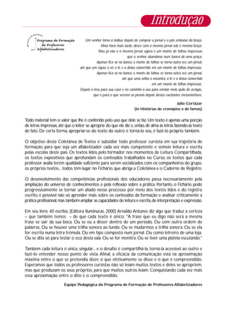 Um senhor toma o ônibus depois de comprar o jornal e o pôs embaixo do braço.
Meia hora mais tarde, desce com o mesmo jornal sob o mesmo braço.
Mas já não é o mesmo jornal, agora é um monte de folhas impressas
que o senhor abandona num banco de uma praça.
Apenas fica só no banco, o monte de folhas se torna outra vez um jornal,
até que um rapaz o vê, o lê, e o deixa convertido em um monte de folhas impressas.
Apenas fica só no banco, o monte de folhas se torna outra vez um jornal,
até que uma velha o encontra, o lê e o deixa convertido
em um monte de folhas impressas.
Depois o leva para sua casa e no caminho o usa para enrolar meio quilo de acelgas,
que é para o que servem os jornais depois destas excitantes metamorfoses.
Júlio Cortázar
(In Histórias de cronópios e de famas)
Todo material tem o valor que lhe é conferido pelo uso que dele se faz.Um texto é apenas uma porção
de letras impressas,até que o leitor se aproprie do que ele diz e,então,dê alma às letras fazendo-as texto
de fato. De certa forma, apropriar-se do texto do outro é torná-lo seu, é fazê-lo próprio também.
O objetivo desta Coletânea de Textos é subsidiar todo professor cursista em sua trajetória de
formação, para que seja um alfabetizador cada vez mais competente e semeie leitura e escrita
pelas escolas deste país. Os textos lidos pelo formador nos momentos de Leitura Compartilhada,
os textos expositivos que aprofundam os conteúdos trabalhados no Curso, os textos que cada
professor avalia terem qualidade suficiente para serem socializados com os companheiros do grupo,
os próprios textos... todos têm lugar no Fichário, que abriga a Coletânea e o Caderno de Registro.
O desenvolvimento das competências profissionais dos educadores passa necessariamente pela
ampliação do universo de conhecimentos e pela reflexão sobre a prática. Portanto, o Fichário pode
progressivamente se tornar um aliado nesse processo: por meio dos textos lidos e do registro
escrito, é possível não só aprender mais sobre os conteúdos da formação e analisar criticamente a
prática profissional,mas também ampliar as capacidades de leitura e escrita,de interpretação e expressão.
Em seu livro 40 escritos, (Editora Iluminuras, 2000) Arnaldo Antunes diz algo que traduz a certeza
– que também temos – de que cada texto é único: "A frase que eu digo não será a mesma
frase se sair da sua boca. Ou se eu a disser dentro de um período. Ou com outra ordem de
palavras. Ou se houver uma trilha sonora ao fundo. Ou se mudarmos a trilha sonora. Ou se ela
for escrita numa letra trêmula. Ou em tipo composto num jornal. Ou como letreiro de uma loja.
Ou se dita só para testar o eco desta sala. Ou se for mentira. Ou se tiver uma platéia escutando."
Também cada leitura é única, singular... e o desafio é compartilhá-la, torná-la acessível ao outro e
fazê-lo entender nosso ponto de vista. Afinal, a eficácia da comunicação está na aproximação
máxima entre o que se pretendia dizer, o que efetivamente se disse e o que é compreendido.
Esperamos que todos os professores cursistas não só leiam muitos textos e deles se apropriem,
mas que produzam os seus próprios, para que muitos outros leiam. Conquistando cada vez mais
essa aproximação entre o dito e o compreendido.
Equipe Pedagógica do Programa de Formação de Professores Alfabetizadores
Introdução
 