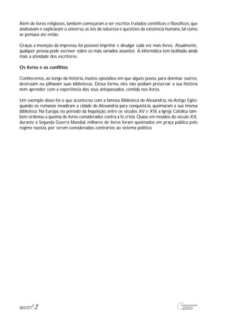 2M1U3T2
Além de livros religiosos, também começaram a ser escritos tratados científicos e filosóficos, que
analisavam e explicavam o universo,as leis da natureza e questões da existência humana,tal como
se pensava até então.
Graças à invenção da imprensa, foi possível imprimir e divulgar cada vez mais livros. Atualmente,
qualquer pessoa pode escrever sobre os mais variados assuntos. A informática tem facilitado ainda
mais a atividade dos escritores.
Os livros e os conflitos
Conhecemos, ao longo da história, muitos episódios em que alguns povos, para dominar outros,
destruíam ou pilhavam suas bibliotecas. Dessa forma, eles não podiam preservar a sua história
nem aprender com a experiência dos seus antepassados, contida nos livros.
Um exemplo disso foi o que aconteceu com a famosa Biblioteca de Alexandria, no Antigo Egito:
quando os romanos invadiram a cidade de Alexandria para conquistá-la, queimaram a sua imensa
biblioteca. Na Europa, no período da Inquisição, entre os séculos XV e XVI, a Igreja Católica tam-
bém ordenou a queima de livros considerados contra a fé cristã. Quase em meados do século XX,
durante a Segunda Guerra Mundial, milhares de livros foram queimados em praça pública pelo
regime nazista, por serem considerados contrários ao sistema político.
 