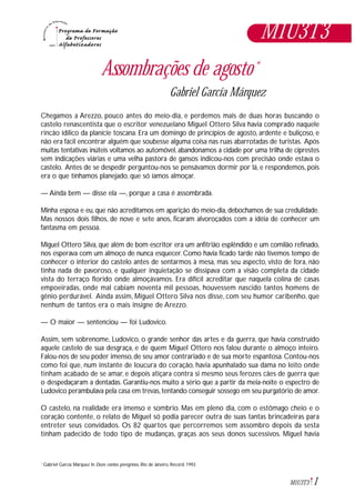1M1U3T3
Assombrações de agosto*
Gabriel García Márquez
Chegamos a Arezzo, pouco antes do meio-dia, e perdemos mais de duas horas buscando o
castelo renascentista que o escritor venezuelano Miguel Ottero Silva havia comprado naquele
rincão idílico da planície toscana. Era um domingo de princípios de agosto, ardente e buliçoso, e
não era fácil encontrar alguém que soubesse alguma coisa nas ruas abarrotadas de turistas. Após
muitas tentativas inúteis voltamos ao automóvel, abandonamos a cidade por uma trilha de ciprestes
sem indicações viárias e uma velha pastora de gansos indicou-nos com precisão onde estava o
castelo. Antes de se despedir perguntou-nos se pensávamos dormir por lá, e respondemos, pois
era o que tínhamos planejado, que só íamos almoçar.
— Ainda bem — disse ela —, porque a casa é assombrada.
Minha esposa e eu, que não acreditamos em aparição do meio-dia, debochamos de sua credulidade.
Mas nossos dois filhos, de nove e sete anos, ficaram alvoroçados com a idéia de conhecer um
fantasma em pessoa.
Miguel Ottero Silva, que além de bom escritor era um anfitrião esplêndido e um comilão refinado,
nos esperava com um almoço de nunca esquecer. Como havia ficado tarde não tivemos tempo de
conhecer o interior do castelo antes de sentarmos à mesa, mas seu aspecto, visto de fora, não
tinha nada de pavoroso, e qualquer inquietação se dissipava com a visão completa da cidade
vista do terraço florido onde almoçávamos. Era difícil acreditar que naquela colina de casas
empoeiradas, onde mal cabiam noventa mil pessoas, houvessem nascido tantos homens de
gênio perdurável. Ainda assim, Miguel Ottero Silva nos disse, com seu humor caribenho, que
nenhum de tantos era o mais insigne de Arezzo.
— O maior — sentenciou — foi Ludovico.
Assim, sem sobrenome, Ludovico, o grande senhor das artes e da guerra, que havia construído
aquele castelo de sua desgraça, e de quem Miguel Ottero nos falou durante o almoço inteiro.
Falou-nos de seu poder imenso, de seu amor contrariado e de sua morte espantosa. Contou-nos
como foi que, num instante de loucura do coração, havia apunhalado sua dama no leito onde
tinham acabado de se amar, e depois atiçara contra si mesmo seus ferozes cães de guerra que
o despedaçaram a dentadas. Garantiu-nos muito a sério que a partir da meia-noite o espectro de
Ludovico perambulava pela casa em trevas,tentando conseguir sossego em seu purgatório de amor.
O castelo, na realidade era imenso e sombrio. Mas em pleno dia, com o estômago cheio e o
coração contente, o relato de Miguel só podia parecer outra de suas tantas brincadeiras para
entreter seus convidados. Os 82 quartos que percorremos sem assombro depois da sesta
tinham padecido de todo tipo de mudanças, graças aos seus donos sucessivos. Miguel havia
Gabriel García Márquez In Doze contos peregrinos, Rio de Janeiro, Record, 1993*
M1U3T3
 
