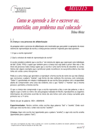 1M1U3T5
Como se aprende a ler e escrever ou,
prontidão, um problema mal colocado*
Telma Weisz
[…]
A criança e seu processo de alfabetização
As pesquisas sobre o processo de alfabetização vêm mostrando que,para poder se apropriar do nosso
sistema de representação da escrita, a criança precisa construir respostas para duas questões:
1. O que a escrita representa?
2. Qual a estrutura do modo de representação da escrita?
A escola considera evidente que a escrita é "um sistema de signos que expressam sons individuais
da fala" (Gelb, 1976) e supõe que também para a criança isso seja dado a priori. Mas não é. No
início do processo toda criança supõe que a escrita é uma outra forma de desenhar as coisas.
Vamos dar alguns exemplos que o professor pode reconhecer, na sua prática diária, mas não
tinha até então como interpretar.
Pediu-se a uma criança, que aprendera a reproduzir a forma escrita do nome de sua mãe (Dalva),
que escrevesse a palavra "mamãe", cuja forma ela não conhecia. Ela escreveu, com convicção,
"Dalva". E, questionada em relação à inadequação da sua escrita, ficou perplexa com a incapacidade
adulta de compreender uma coisa tão evidente, isto é, que "Dalva" e "mamãe" são a mesma
pessoa e, portanto, a mesma escrita.
O que a criança não compreende é que a escrita representa a fala, o som das palavras, e não o
objeto a que o nome se refere. De uma pesquisa realizada em Recife, reproduzimos as seguintes
informações da entrevista ocorrida no início do ano letivo com uma criança cursando pela
primeira vez a 1ª série:
Diante do par de palavras BOI – ARANHA
Experimentador: Nestes cartões estão escritas duas palavras: "boi" e "aranha". Onde você
acha que está escrito boi, e onde está escrito "aranha"?
Criança: Aqui está escrito boi (apontando para a palavra "aranha") e aqui está escrito aranha
(apontando para a palavra "boi").
Este texto é um fragmento do artigo “Como se aprende a ler e escrever ou prontidão, um problema mal colocado”, publicado em Ciclo Básico,
Cenp/Secretaria de Estado da Educação de São Paulo, 1988.
*
M1U3T5
 