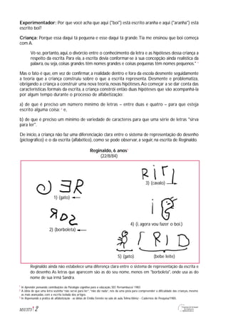 Experimentador: Por que você acha que aqui ("boi") está escrito aranha e aqui ("aranha") está
escrito boi?
Criança: Porque essa daqui tá pequena e esse daqui tá grande.Tia me ensinou que boi começa
com A.
Vê-se, portanto, aqui, o divórcio entre o conhecimento da letra e as hipóteses dessa criança a
respeito da escrita. Para ela, a escrita devia conformar-se à sua concepção ainda realística da
palavra, ou seja, coisas grandes têm nomes grandes e coisas pequenas têm nomes pequenos." 1
Mas o fato é que, em vez de confirmar, a realidade dentro e fora da escola desmente seguidamente
a teoria que a criança construiu sobre o que a escrita representa. Desmente e problematiza,
obrigando a criança a construir uma nova teoria, novas hipóteses.Ao começar a se dar conta das
características formais da escrita, a criança constrói então duas hipóteses que vão acompanhá-la
por algum tempo durante o processo de alfabetização:
a) de que é preciso um número mínimo de letras – entre duas e quatro – para que esteja
escrito alguma coisa; 2
e,
b) de que é preciso um mínimo de variedade de caracteres para que uma série de letras "sirva
para ler".
De início, a criança não faz uma diferenciação clara entre o sistema de representação do desenho
(pictográfico) e o da escrita (alfabético), como se pode observar, a seguir, na escrita de Reginaldo.
Reginaldo, 6 anos3
(22/8/84)
Reginaldo ainda não estabelece uma diferença clara entre o sistema de representação da escrita e
do desenho.As letras que aparecem são as do seu nome, menos em "borboleta", onde usa as do
nome de sua irmã Sandra.
2M1U3T5
In Aprender pensando: contribuições da Psicologia cognitiva para a educação, SEE Pernambuco/ 1983
A idéia de que uma letra sozinha “não serve para ler”,“não diz nada”, nós da uma pista para compreender a dificuldade das crianças, mesmo
as mais avançadas, com a escrita isolada dos artigos.
In Repensando a prática de alfabetização - as idéias de Emília Ferreiro na sala de aula,Telma Weisz - Cadernos de Pesquisa/1985.
1
2
3
3) (cavalo)
4) (i, agora vou fazer o boi.)
5) (gato) (bebe leite)
2) (borboleta)
1) (gato)
 