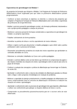 Expectativas de aprendizagem do Módulo 1
As propostas de formação que integram o Módulo 1 do Programa de Formação de Professores
Alfabetizadores foram organizadas para que todos os professores alfabetizadores possam
progressivamente:
• Conhecer as bases conceituais, os objetivos, os materiais e a natureza das propostas que
compõem o Programa de Formação de Professores Alfabetizadores, bem como idéias e experiências
das professoras do Grupo-Referência.
• Analisar o percurso pessoal de aprendizagem escolar e de formação profissional, relacionando-o
com a própria prática pedagógica e atuação de professor.
• Monitorar o processo pessoal de formação considerando as expectativas de aprendizagem do
módulo e as próprias expectativas.
• Trabalhar coletivamente de forma produtiva.
• Intensificar as práticas de leitura e escrita, especialmente de textos reflexivos.
• Utilizar o registro escrito para documentar o trabalho pedagógico e para refletir sobre a prática
profissional e sobre o processo de formação.
• Desenvolver procedimentos produtivos de estudo dos textos expositivos que aprofundam os
conteúdos abordados no Curso.
• Relacionar os conteúdos trabalhados no Curso com a prática pedagógica.
• Entender o contrato didático como um dos fatores que interferem na compreensão dos papéis e
das relações envolvidos nas situações de ensino e aprendizagem, tanto na sala de aula como no
grupo de formação.
• Conhecer a evolução das concepções e práticas de alfabetização que tiveram lugar no Ocidente,
no século XX.
• Aprofundar o conhecimento sobre a natureza das atividades de alfabetização pautadas na reflexão
sobre a língua e sobre propostas metodológicas de resolução de problemas.
• Melhorar a capacidade de planejar produtivamente o trabalho pedagógico de alfabetização com
textos, compreendendo como os conceitos de alfabetização e letramento se traduzem nas
situações de ensino e aprendizagem.
• Aprofundar o conhecimento sobre os processos de aprendizagem dos quais depende a alfabetização
e utilizar esse conhecimento para planejar as situações didáticas de leitura e escrita.
• Compreender os procedimentos possíveis/necessários para ler e escrever antes de estar
alfabetizado.
2M1U1T1
 