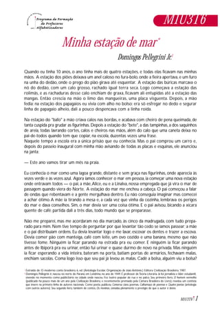 Minha estação de mar*
Domingos Pellegrini Jr.1
Quando eu tinha 10 anos, o ano tinha mais de quatro estações, e todas elas ficavam nas minhas
mãos. A estação dos piões deixava um anel caloso no fura-bolo, onde a fieira apertava, e um furo
na unha do dedão, onde o prego do pião girava até esquentar. A estação das búricas marcava o
nó do dedão, com um calo grosso, rachado igual terra seca. Logo começava a estação das
rolimãs, e as rachaduras desse calo enchiam de graxa, ficavam ali entupidas até a estação das
mangas. Então crescia na mão o limo das mangueiras, uma placa visguenta. Depois, a mão
fedia: na estação dos papagaios eu vivia com alho no bolso; era só esfregar no dedo e segurar
linha de papagaio alheio, dali a pouco despencava com a linha roída.
Na estação do "bafo" a mão criava calos nas bordas, e acabava com cheiro de pena queimada, de
tanta cuspida pra grudar as figurinhas. Depois a estação do "bete", a das tampinhas, a dos saquinhos
de areia, todas lavrando cortes, calos e cheiros nas mãos, além do calo que uma caneta deixa no
pai-de-todos quando tem que copiar, na escola, duzentas vezes uma frase.
Naquele tempo a escola era a única prisão que eu conhecia. Mas o pai comprou um carro e,
depois do passeio inaugural com minha mão avisando de todas as placas e esquinas, ele anunciou
na janta:
— Este ano vamos tirar um mês na praia.
Eu conhecia o mar como uma lagoa grande, distante e sem graça nas figurinhas, onde aparecia às
vezes verde e às vezes azul. Agora íamos conhecer o mar em pessoa, ia começar uma nova estação
onde entravam todos — o pai, a mãe,Alice, eu e a Linalva, nossa empregada que já vira o mar de
passagem quando viera do Norte. A estação do mar me encheu a cabeça. O pai começou a falar
de ondas que rebentavam e a gente mergulhava dentro. Eu não conseguia imaginar mas comecei
a achar ótimo.A mãe ia tirando a mesa e, a cada vez que vinha da cozinha, lembrava os perigos
do mar e dava conselhos. Sim, o mar devia ser uma coisa ótima. E o pai avisou, bicando a xícara
quente de café: partida dali a três dias, todo mundo que se preparasse.
Não me preparei, mas me acordaram no dia marcado, às cinco da madrugada, com tudo prepa-
rado para mim. Nem tive tempo de perguntar por que levantar tão cedo se íamos passear; a mãe
e o pai distribuíam ordens. Eu devia levantar logo e me lavar, escovar os dentes e trazer a escova.
Devia comer pão com manteiga, café com leite, um ovo cozido e uma banana, mesmo que não
tivesse fome. Ninguém ia ficar parando na estrada pra eu comer. E ninguém ia ficar parando
antes de Ibiporã pra eu urinar, então fui urinar e quase durmo de novo na privada. Mas ninguém
ia ficar esperando a vida inteira, bateram na porta, batiam portas de armários, fechavam malas,
enchiam sacolas. Coma logo isso que seu pai já levou as malas. Cadê a bolsa, alguém viu a bolsa?
Extraido de: O moderno conto brasileiro, 6, ed. (Antologia Escolar, Organização de João Antônio.) Editora Civilização Brasileira, 1987.
Domingos Pellegrini Jr, nasceu no norte do Paraná, em Londrina, no ano de 1949. É professor de Teoria Literária. Já foi jornalista e líder estudantil,
vivendo no momento como publicitário na cidade onde nasceu. Fez teatro popular de rua e no palco. Seu primeiro livro, O homem vermelho
(publicado há pouco mais de um ano pela Civilização Brasileira, e recentemente premiado pela Câmara Brasileira do Livro), revelou um contista
que insere na primeira linha de autores nacionais. Como poeta, publicou Conversa clara, poemas, Calhamaço de poemas e Quatro poetas (antologia
com outros autores). Seu segundo livro, também de contos, Os meninos, consolou plenamente o prestígio de que o autor é dono.
*
1
1M1U3T6
M1U3T6
 