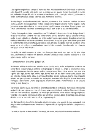 9M1U3T6
E de repente erguemos a cabeça na frente do mar, Alice desandou num choro que só parou no
colo do pai. O coração batia junto com as ondas, não sei quanto tempo ficamos ali, o mundo
estrondando, até que Alice foi acalmando e continuamos ali, o coração batendo junto com as
ondas e um vento que parecia subir da água, molhado e cheiroso.
A mãe chegou e estendeu uma toalha na areia, começou a tirar coisas da sacola e encheu a
toalha. A Linalva ficou esquisita de vestido e calça comprida por baixo, foi molhar os pés e eu fui
junto, mas a mãe foi me buscar pra passar creme, o pai começou a me avisar dos perigos do mar,
a mãe concordando e dizendo escuta teu pai, escuta bem o que o teu pai está dizendo.
Quatro dias depois eu tinha conhecido o mar.Tinha horário de entrar e de sair da água, horário
de sol e horário de sombra, hora de passar creme e hora de tomar água, a fundura onde eu
podia ir com a Linalva e a fundura até onde podia ir com o pai. A Alice descobriu um arroio
cheio de conchinhas, mas a mãe desconfiou de onde devia vir aquela água e a Alice teve que acabar
se conformando com as conchas quebradas da praia. Em casa não podia ficar tela aberta, de janela
ou de porta, e à noite as casas afundavam na escuridão, a rua não tinha lâmpadas e a criançada
não podia brincar fora de casa.
Um velho me mostrou como se pesca com linha, garrafa e anzol, mas levei um dia sem pegar
nada, só um beliscão forte no fim da tarde. O velho falou que no dia seguinte eu decerto ia tirar
peixe, mas de noite o pai falou:
— Uma semana de praia enjoa qualquer um.
A mãe deu a idéia de visitar uns parentes numa cidade perto, assim a viagem de volta não vai
cansar tanto essas crianças, a gente sai cedo pra pegar o almoço e… O pai se entusiasmou e deu
a idéia de passarmos também não sei onde, e começaram os dois a riscar a mesa com uma faca:
a gente pára aqui, dorme aqui, almoça aqui, dorme mais um dia aqui e visita fulano, depois pára
uns três dias na casa da tia fulana; e um ficava tirando a faca do outro pra riscar a mesa enquanto
falavam, até que deixaram na madeira um mapa, parecia uma espinha de peixe. A mãe levantou e
começou a dar ordens. Linalva pega aquilo, arruma isso, cadê a mala menor, e o pai saiu pra
trocar o óleo do carro.
Na varanda a gente ouvia, no vento, os anteninhas roendo as costelas do mar, ondas estrondando
no lombo de mar, espuma em cima e todos os peixes e mistérios lá embaixo. O vento continuava
com um cheiro molhado e quente, tão forte que parecia que o mar rebentava logo depois da
varanda, e meu peito foi inchando cheio de sal, siris e conchas, bóias de cortiça, areia, até que
desatei a chorar e o peito tornou a ficar pequeno depois.
No dia seguinte, às cinco horas da manhã, alguém começou a me sacudir. A mãe andava pela casa
perguntando se ninguém estava esquecendo alguma coisa, e o pai já estava lá fora, esquentando
o motor.
E a estação de mar acabou sendo a única que, nas mãos, não me deixou marca nenhuma.
 