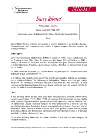 1M1U3T7
Darcy Ribeiro*
Darcy Ribeiro foi um brilhante antropólogo e escritor brasileiro e um grande educador.
Destacou-se pelo seu compromisso com a defesa dos povos indígenas diante da expansão da
civilização moderna.
Vida e época
Darcy Ribeiro nasceu na cidade mineira de Montes Claros, em 1922, e viveu e trabalhou no Rio,
em Brasília,Venezuela, Chile e Peru. Formou-se em Sociologia e Ciências Políticas em 1946, e
começou a trabalhar no Serviço de Proteção ao Índio. Durante quase dez anos conviveu com
as tribos indígenas da Amazônia, experiência que marcou a temática e o compromisso da sua
obra posterior.
Em 1959, foi um dos escolhidos por Juscelino Kubitschek para organizar a futura Universidade
de Brasília, da qual seria reitor em 1961.
O presidente João Goulart o nomeou, em 1962, ministro da Educação e Cultura; um ano depois,
passou a dirigir o Gabinete Civil da Presidência da República. Obrigado a se exilar após o golpe
militar, em 1964, refugiou-se primeiro na Venezuela e, mais tarde, no Chile e no Peru. Em 1978
regressou ao Brasil para participar ativamente da vida política do país, e foi senador pelo Rio de
Janeiro em 1990. Morreu em Brasília em 1997.
Obra
A obra de Darcy Ribeiro abrange várias áreas, desde a educação até a literatura. Escreveu vários
romances, como Maíra (1977) e Migo (1978), por exemplo. Entretanto, foram os seus estudos
sobre os povos indígenas brasileiros que alcançaram maior repercussão nacional e internacional.
Em obras como Línguas e culturas indígenas no Brasil (1957) retrata o modo de vida nas
sociedades indígenas da Amazônia e defende a necessidade de protegê-las. O mesmo ideal se
encontra na valiosa série de trabalhos reunidos sob o título geral de Estudos de Antropologia
da Civilização. Neles, além de denunciar o genocídio contra os indígenas, investiga as origens das
sociedades brasileira e latino-americana.
Os trabalhos de Darcy Ribeiro são um símbolo da defesa dos direitos dos povos indígenas na
sociedade moderna.
Extraído de: Aprendendo personagens. Conteúdos essenciais para o ensino fundamental, de César Coll e Ana Teberosky. São Paulo, Ática, 2000.*
Antropólogo e escritor.
Época: século XX (1922-1997)
Lugar onde viveu e trabalhou: Montes Claros, Rio, Brasília,Venezuela, Chile,
Peru.
M1U3T7
 