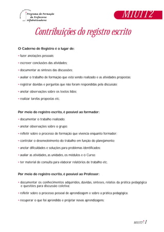 1M1U1T2
Contribuições do registro escrito
O Caderno de Registro é o lugar de:
• fazer anotações pessoais;
• escrever conclusões das atividades;
• documentar as sínteses das discussões;
• avaliar o trabalho de formação que está sendo realizado e as atividades propostas;
• registrar dúvidas e perguntas que não foram respondidas pela discussão;
• anotar observações sobre os textos lidos;
• realizar tarefas propostas etc.
Por meio do registro escrito, é possível ao formador:
• documentar o trabalho realizado;
• anotar observações sobre o grupo;
• refletir sobre o processo de formação que vivencia enquanto formador;
• controlar o desenvolvimento do trabalho em função do planejamento;
• anotar dificuldades e soluções para problemas identificados;
• avaliar as atividades, as unidades, os módulos e o Curso;
• ter material de consulta para elaborar relatórios de trabalho etc.
Por meio do registro escrito, é possível ao Professor:
• documentar os conhecimentos adquiridos, dúvidas, sínteses, relatos da prática pedagógica
e questões para discussão coletiva;
• refletir sobre o processo pessoal de aprendizagem e sobre a prática pedagógica;
• recuperar o que foi aprendido e projetar novas aprendizagens;
M1U1T2
 