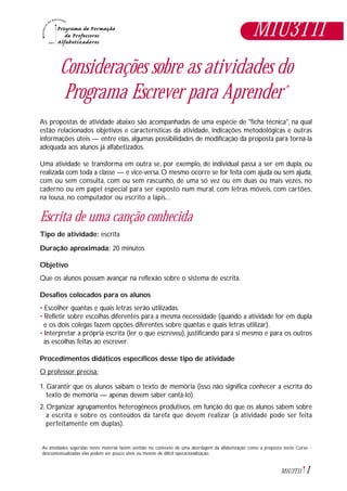 1M1U3T11
Considerações sobre as atividades do
Programa Escrever para Aprender*
As propostas de atividade abaixo são acompanhadas de uma espécie de "ficha técnica", na qual
estão relacionados objetivos e características da atividade, indicações metodológicas e outras
informações úteis — entre elas, algumas possibilidades de modificação da proposta para torná-la
adequada aos alunos já alfabetizados.
Uma atividade se transforma em outra se, por exemplo, de individual passa a ser em dupla, ou
realizada com toda a classe — e vice-versa. O mesmo ocorre se for feita com ajuda ou sem ajuda,
com ou sem consulta, com ou sem rascunho, de uma só vez ou em duas ou mais vezes, no
caderno ou em papel especial para ser exposto num mural, com letras móveis, com cartões,
na lousa, no computador ou escrito a lápis...
Escrita de uma canção conhecida
Tipo de atividade: escrita
Duração aproximada: 20 minutos
Objetivo
Que os alunos possam avançar na reflexão sobre o sistema de escrita.
Desafios colocados para os alunos
• Escolher quantas e quais letras serão utilizadas.
• Refletir sobre escolhas diferentes para a mesma necessidade (quando a atividade for em dupla
e os dois colegas fazem opções diferentes sobre quantas e quais letras utilizar).
• Interpretar a própria escrita (ler o que escreveu), justificando para si mesmo e para os outros
as escolhas feitas ao escrever.
Procedimentos didáticos específicos desse tipo de atividade
O professor precisa:
1. Garantir que os alunos saibam o texto de memória (isso não significa conhecer a escrita do
texto de memória — apenas devem saber cantá-lo).
2. Organizar agrupamentos heterogêneos produtivos, em função do que os alunos sabem sobre
a escrita e sobre os conteúdos da tarefa que devem realizar (a atividade pode ser feita
perfeitamente em duplas).
As atividades sugeridas neste material fazem sentido no contexto de uma abordagem da alfabetização como a proposta neste Curso -
descontextualizadas elas podem ser pouco úteis ou mesmo de difícil operacionalização.
*
M1U3T11
 