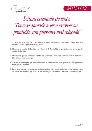 1M1U3T12
Leitura orientada do texto:
“Como se aprende a ler e escrever ou,
prontidão, um problema mal colocado”
1. Localizar no texto e grifar: o trecho que mostra a hipótese em que, para a criança, a escrita
ainda não é uma representação do falado.
2. Observar a escrita de Ednilda em relação à de Reginaldo: o que determina o avanço da
escrita de Ednilda?
3. Observar o que as primeiras escritas de Cleonilda, Lourivaldo e Daniel têm de comum e
diferente ao mesmo tempo.
4. Procurar entender por que a hipótese silábica representa um salto qualitativo para quem está
aprendendo a escrever.
5. Fazer uma síntese, organizando as informações mais importantes do texto que possam
favorecer o trabalho do professor e a aprendizagem do aluno no processo de alfabetização.
M1U3T12
 