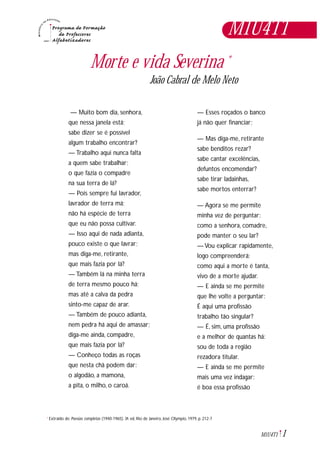 1M1U4T1
Morte e vida Severina *
João Cabral de Melo Neto
Extraído de: Poesias completas (1940-1965). 3ª. ed, Rio de Janeiro, José Olympio, 1979, p. 212-7*
— Muito bom dia, senhora,
que nessa janela está;
sabe dizer se é possível
algum trabalho encontrar?
— Trabalho aqui nunca falta
a quem sabe trabalhar;
o que fazia o compadre
na sua terra de lá?
— Pois sempre fui lavrador,
lavrador de terra má;
não há espécie de terra
que eu não possa cultivar.
— Isso aqui de nada adianta,
pouco existe o que lavrar;
mas diga-me, retirante,
que mais fazia por lá?
— Também lá na minha terra
de terra mesmo pouco há;
mas até a calva da pedra
sinto-me capaz de arar.
— Também de pouco adianta,
nem pedra há aqui de amassar;
diga-me ainda, compadre,
que mais fazia por lá?
— Conheço todas as roças
que nesta chã podem dar:
o algodão, a mamona,
a pita, o milho, o caroá.
— Esses roçados o banco
já não quer financiar;
— Mas diga-me, retirante
sabe benditos rezar?
sabe cantar excelências,
defuntos encomendar?
sabe tirar ladainhas,
sabe mortos enterrar?
— Agora se me permite
minha vez de perguntar:
como a senhora, comadre,
pode manter o seu lar?
— Vou explicar rapidamente,
logo compreenderá:
como aqui a morte é tanta,
vivo de a morte ajudar.
— E ainda se me permite
que lhe volte a perguntar:
É aqui uma profissão
trabalho tão singular?
— É, sim, uma profissão
e a melhor de quantas há:
sou de toda a região
rezadora titular.
— E ainda se me permite
mais uma vez indagar:
é boa essa profissão
M1U4T1
 