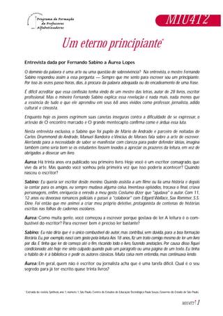 Um eterno principiante*
Entrevista dada por Fernando Sabino a Áurea Lopes
O domínio da palavra é uma arte ou uma questão de sobrevivência? Na entrevista, o mestre Fernando
Sabino respondeu assim a essa pergunta: — Sempre que me sento para escrever sou um principiante.
Por isso às vezes passo horas, dias, à procura da palavra adequada ou do encadeamento de uma frase.
É difícil acreditar que essa confissão tenha vindo de um mestre das letras, autor de 28 livros, escritor
profissional. Mas o mineiro Fernando Sabino explica: essa revelação é nada mais, nada menos que
a essência de tudo o que ele aprendeu em seus 68 anos vividos como professor, jornalista, adido
cultural e cineasta.
Enquanto hoje os jovens esgrimem suas canetas inseguras contra a dificuldade de se expressar, o
artesão de O encontro marcado e O grande mentecapto confirma como é árdua essa luta.
Nesta entrevista exclusiva, o Sabino que foi pupilo de Mário de Andrade e parceiro de noitadas de
Carlos Drummond de Andrade, Manuel Bandeira e Vinícius de Moraes fala sobre a arte de escrever.
Alertando para a necessidade de saber se manifestar com clareza para poder defender idéias, imagina
também como seria bom se os estudantes fossem levados a apreciar os prazeres da leitura, em vez de
obrigados a dissecar um livro.
Áurea: Há trinta anos era publicado seu primeiro livro. Hoje você é um escritor consagrado, que
vive da arte. Mas quando você sonhou pela primeira vez que isso poderia acontecer? Quando
nasceu o escritor?
Sabino: Eu queria ser escritor desde menino. Quando assistia a um filme ou lia uma história e depois
ia contar para os amigos, eu sempre mudava alguma coisa. Inventava episódios, trocava o final, criava
personagens, enfim, enriquecia o enredo a meu gosto. Costumo dizer que "ajudava" o autor. Com 11,
12 anos eu devorava romances policiais e passei a "colaborar" com Edgard Wallace, Sax Rommer, S.S.
Dine. Foi então que me animei a criar meu próprio detetive, protagonista de centenas de histórias
escritas nas folhas de cadernos escolares.
Áurea: Como muita gente, você começou a escrever porque gostava de ler.A leitura é o com-
bustível do escritor? Para escrever bem é preciso ler bastante?
Sabino: Eu não diria que é o único combustível do autor, mas contribui, sem dúvida, para a boa formação
literária.Eu,por exemplo,nasci com gosto pela leitura.Aos 18 anos,fiz um trato comigo mesmo de ler um livro
por dia. E tinha que ler do começo até o fim, riscando todo o livro, fazendo anotações. Por causa disso fiquei
condicionado: até hoje me sinto culpado quando pulo um parágrafo ou uma página de um texto. Eu tinha
o hábito de ir à biblioteca e pedir os autores clássicos. Muita coisa nem entendia, mas continuava lendo.
Áurea: Em geral, quem não é escritor ou jornalista acha que é uma tarefa difícil. Qual é o seu
segredo para já ter escrito quase trinta livros?
1M1U4T2
Extraída de:revista Synthesis,ano 1,número 1,São Paulo,Centro de Estudos de EducaçãoTecnológica Paula Souza,Governo do Estado de São Paulo.*
M1U4T2
 