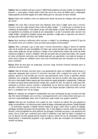 2M1U4T2
Sabino: Mas eu também acho que escrever é difícil!Tenho problemas até para mandar um telegrama de
pêsames — peço ajuda a minha mulher. Outro dia escrevi três vezes um bilhete para a empregada:
troquei palavras, acrescentei vírgulas, foi o maior esforço para ser claro, para me fazer entender.
Áurea: Então você também, como um adolescente diante da prova de redação, sofre para fazer
um texto?
Sabino: Sim, claro. Mas é preciso fazer uma distinção. Uma coisa é redigir; outra coisa é escrever.
Escrever é uma arte, exige vocação. Como o dom de pintar, compor… É a forma que eu encontro de me
manifestar, de potencializar o meu talento. Só que nem todo mundo é escritor. Você também se manifesta
na engenharia, na medicina, no teclado de um computador. E aí não é necessário saber escrever, mas
redigir. Redigir é obrigatório. Qualquer pessoa deve aprender a redigir para se expressar com clareza e
correção, para defender com força suas idéias.
Áurea: Você mostrou a diferença entre escrever e redigir. E as semelhanças, existem? O que há
em comum entre um cronista e uma secretária que prepara memorandos?
Sabino: Bem, o principal é que os dois usam o mesmo instrumento: a língua. E devem ter domínio
sobre ela de acordo com suas necessidades. Em tudo o que escrevo não faço outra coisa senão revelar, me
expor, contar aquilo que vivi, que aconteceu e chegou a meu conhecimento, sempre sob a lente da minha
maneira de imaginar e reciclar a realidade. Acho que isso pode valer um pouco para todos. Com exceção
de textos estritamente comerciais, você também pode pôr sua experiência e seu modo de enxergar as
coisas numa redação de vestibular, numa carta, num memorando para dar instruções ou no discurso
para o seminário.
Áurea: Além de boa dose de inspiração, escrever exige técnicas? Existem fórmulas para se
construir um bom texto?
Sabino: Não há fórmulas, mas bom senso, o uso apropriado de regras, um trabalho árduo de buscar a
expressão adequada. Para escrever O encontro marcado refiz o original três vezes; de 1.300
páginas, aprovei só 320. Acredito que escrever seja basicamente cortar. Cortar o supérfluo, eliminar
repetições, ecos, cacógrafos, redundâncias, lugares-comuns. Na hora de escolher entre duas expressões,
fico com a mais simples.Nunca esqueço que uma oração tem sujeito,predicado e complemento.E ainda que
me desvie um pouco dessa ordem, procuro sempre não a perder de vista. As regras de estilo, para mim,
continuam as mesmas: clareza, concisão e simplicidade. Eu me divertia muito escrevendo, até que
descobri a diferença entre escrever bem e escrever mal. Depois descobri a diferença entre escrever
bem e a verdadeira arte. Foi um choque.
Áurea: As redações de estudantes vestibulandos são uma constatação de que os jovens de hoje
não têm muita intimidade com a escrita e conseqüentemente com a leitura.Você acha que a es-
cola tem responsabilidade sobre isso? O professor pode mudar esse quadro sombrio?
Sabino: Acho que sim. O professor tem o poder de criar e destruir um talento. No curso ginasial eu
dirigia um jornalzinho e me interessava pelo estudo da língua, estimulado pelo professor Cláudio Brandão
— um humanista, segundo a tradição mineira, tradutor de grego e latim. Passei a gostar de filologia,
etimologia, semântica, por pouco não viro gramático. Aos 14 anos disparei a escrever contos com pretensão
literária e vivia perseguindo um outro professor de português, enchendo sua pasta e sua paciência com
contos. Daí eu achar que o professor pesa muito. O problema é que hoje ele indica o estudante na
arte de dissecar um livro, quando deveria ensiná-lo a gozar a leitura. Em vez de extenuantes relatórios
interpretativos, é fundamental perguntar o que agradou na obra, que mensagem ela transmitiu, que
emoção ela passou.
 