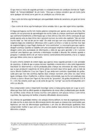 3M1U4T4
O que marca o início do segundo período é o estabelecimento de condições formais de "legibi-
lidade", de "interpretabilidade" de um texto. 5
Para que a criança considere que um texto (uma
série qualquer de letras) serve para ler, as condições ou critérios são:
• Que a série de letras seja formada por uma quantidade mínima de caracteres, em geral em torno
de três.
• Que a série de letras seja formada por letras variadas. Isto é, que não sejam letras repetidas.
A língua portuguesa escrita tem muitas palavras compostas por apenas uma ou duas letras. No
entanto, em seu processo de aprendizagem da escrita, todas as crianças constroem uma hipótese
que contraria frontalmente a informação que o meio oferece. Elas têm a firme convicção de que
pondo apenas uma ou duas letras não é possível escrever, ou como elas explicam: "não vai estar
escrito nada" ou "não vai dar pra ler nada". De onde será que vem essa convicção? Vem de uma
exigência lógica de estabelecer diferenças entre a parte (a letra) e o todo (o escrito). Esse tipo
de exigência lógica é o que Piaget chamou de "erro construtivo",e é necessário para que a apren-
dizagem aconteça.Quando se trabalha com uma concepção empirista tradicional,que vê a apren-
dizagem como uma acumulação de informações, a idéia de que para aprender a ler é preciso
construir uma hipótese que contraria a informação recebida é absurda. No entanto, quando a
pesquisa é realizada dentro de um marco teórico construtivista-interacionista, cria-se o espaço
para que idéias como essa se expressem.
O outro critério, também de ordem lógica, que aparece nesse segundo período é o de variedade
de caracteres. A idéia de que se possa escrever repetindo a mesma letra é vista como logicamente
inaceitável. Se observarmos a escrita produzida pelas crianças nas entrevistas do vídeo, veremos
que as que produzem seqüências de letras jamais escrevem duas letras iguais, uma ao lado da
outra. Mesmo Guilherme Cruz (ver Figura 3), que ainda nem controla a quantidade de grafias,
cuida para que isso não aconteça. Apenas duas crianças escrevem, uma única vez, duas letras
iguais contíguas. Uma é Guilherme, a última criança entrevistada, cuja escrita será analisada mais
à frente; a outra é Bruna (ver Figura 6). Na escrita de "presentes", ela grafou inicialmente: O E R
V — A A. No entanto, assim que se dá conta do que fez, "corrige" sua escrita introduzindo um I
entre os dois As.
Para compreender como é importante investigar como a criança pensa, basta ver o que se acre-
ditava que fosse fácil ou difícil quando só dispúnhamos do nosso olhar já alfabetizado para decidir.
As cartilhas estão cheias de textos escritos com palavras com poucas letras e com letras
repetidas. Na esperança de facilitar, criávamos dificuldades desnecessárias.
Os critérios de quantidade mínima e de variação interna definem, no nível da organização interna
de cada escrita, os dois eixos de diferenciação dentro dos quais as crianças irão construindo suas
hipóteses: um eixo de diferenciação quantitativo e um eixo de diferenciação qualitativo. Para
compreender melhor o que vem a ser isso, vamos analisar duas amostras de escrita de duas
diferentes crianças:
Para saber mais sobre as pesquisas que permitem que compreender que as crianças pensam dessa forma, leia o capítulo 2 (“Os aspectos formais
do grafismo e sua interpretação”) do livro Psicogênese da língua escrita, de Emilia Ferreiro e Ana Teberosky.
5
 