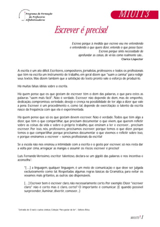 1M1U1T3
Escrever é preciso!
Escrevo porque à medida que escrevo vou me entendendo
e entendendo o que quero dizer, entendo o que posso fazer.
Escrevo porque sinto necessidade de
aprofundar as coisas, de vê-las como realmente são...
Clarice Lispector
A escrita é um ato difícil. Escritores, compositores, jornalistas, professores e todos os profissionais
que têm na escrita um instrumento de trabalho, em geral dizem que "suam a camisa" para redigir
seus textos. Mas dizem também que a satisfação do texto pronto vale o esforço de produzi-lo.
Há muitas falsas idéias sobre a escrita.
Há quem pense que os que gostam de escrever têm o dom das palavras, e que para estes as
palavras "saem mais fácil". Não é verdade. Escrever não depende de dom, mas de empenho,
dedicação, compromisso, seriedade, desejo e crença na possibilidade de ter algo a dizer que vale
a pena. Escrever é um procedimento e, como tal, depende de exercitação: o talento da escrita
nasce da freqüência com que ela é experimentada.
Há quem pense que só os que gostam devem escrever. Não é verdade.Todos que têm algo a
dizer, que têm o que compartilhar, que precisam documentar o que vivem, que querem refletir
sobre as coisas da vida e sobre o próprio trabalho, que ensinam a ler e escrever... precisam
escrever. Por isso, nós, professores, precisamos escrever: porque temos o que dizer, porque
temos o que compartilhar, porque precisamos documentar o que vivemos e refletir sobre isso,
e porque ensinamos a escrever – somos profissionais da escrita!
Se a escola não nos ensinou a intimidade com a escrita e o gosto por escrever, só nos resta dar
a volta por cima, arregaçar as mangas e assumir os riscos: escrever é preciso!
Luís Fernando Veríssimo, escritor talentoso, declara-se um gigolô das palavras e nos incentiva e
aconselha*:
"[…] a linguagem, qualquer linguagem, é um meio de comunicação e que deve ser julgada
exclusivamente como tal. Respeitadas algumas regras básicas da Gramática, para evitar os
vexames mais gritantes, as outras são dispensáveis.
[…] Escrever bem é escrever claro, não necessariamente certo. Por exemplo: Dizer "escrever
claro" não é certo mas é claro, certo? O importante é comunicar. (E quando possível
surpreender, iluminar, divertir, comover...)
M1U1T3
Extraído de O nariz e outras crônicas, Coleção “Para gostar de ler”, Editora Ática.*
 