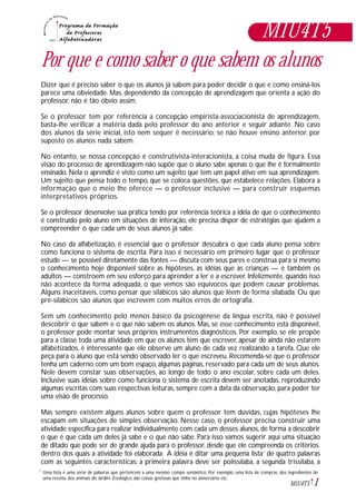 1M1U4T5
Por que e como saber o que sabem os alunos
Dizer que é preciso saber o que os alunos já sabem para poder decidir o que e como ensiná-los
parece uma obviedade. Mas, dependendo da concepção de aprendizagem que orienta a ação do
professor, não é tão óbvio assim.
Se o professor tem por referência a concepção empirista-associacionista de aprendizagem,
basta-lhe verificar a matéria dada pelo professor do ano anterior e seguir adiante. No caso
dos alunos da série inicial, isto nem sequer é necessário: se não houve ensino anterior, por
suposto os alunos nada sabem.
No entanto, se nossa concepção é construtivista-interacionista, a coisa muda de figura. Essa
visão do processo de aprendizagem não supõe que o aluno sabe apenas o que lhe é formalmente
ensinado. Nela o aprendiz é visto como um sujeito que tem um papel ativo em sua aprendizagem.
Um sujeito que pensa todo o tempo, que se coloca questões, que estabelece relações. Elabora a
informação que o meio lhe oferece — o professor inclusive — para construir esquemas
interpretativos próprios.
Se o professor desenvolve sua prática tendo por referência teórica a idéia de que o conhecimento
é construído pelo aluno em situações de interação, ele precisa dispor de estratégias que ajudem a
compreender o que cada um de seus alunos já sabe.
No caso da alfabetização, é essencial que o professor descubra o que cada aluno pensa sobre
como funciona o sistema de escrita. Para isso é necessário em primeiro lugar que o professor
estude — se possível diretamente das fontes — discuta com seus pares e construa para si mesmo
o conhecimento hoje disponível sobre as hipóteses, as idéias que as crianças — e também os
adultos — constroem em seu esforço para aprender a ler e a escrever. Infelizmente, quando isso
não acontece da forma adequada, o que vemos são equívocos que podem causar problemas.
Alguns inaceitáveis, como pensar que silábicos são alunos que lêem de forma silabada. Ou que
pré-silábicos são alunos que escrevem com muitos erros de ortografia.
Sem um conhecimento pelo menos básico da psicogênese da língua escrita, não é possível
descobrir o que sabem e o que não sabem os alunos. Mas, se esse conhecimento está disponível,
o professor pode montar seus próprios instrumentos diagnósticos. Por exemplo, se ele propõe
para a classe toda uma atividade em que os alunos têm que escrever, apesar de ainda não estarem
alfabetizados, é interessante que ele observe um aluno de cada vez realizando a tarefa. Que ele
peça para o aluno que está sendo observado ler o que escreveu. Recomenda-se que o professor
tenha um caderno com um bom espaço, algumas páginas, reservado para cada um de seus alunos.
Nele devem constar suas observações, ao longo de todo o ano escolar, sobre cada um deles.
Inclusive suas idéias sobre como funciona o sistema de escrita devem ser anotadas, reproduzindo
algumas escritas com suas respectivas leituras, sempre com a data da observação, para poder ter
uma visão de processo.
Mas sempre existem alguns alunos sobre quem o professor tem dúvidas, cujas hipóteses lhe
escapam em situações de simples observação. Nesse caso, o professor precisa construir uma
atividade específica para realizar individualmente com cada um desses alunos,de forma a descobrir
o que é que cada um deles já sabe e o que não sabe. Para isso vamos sugerir aqui uma situação
de ditado que pode ser de grande ajuda para o professor, desde que ele compreenda os critérios.
dentro dos quais a atividade foi elaborada. A idéia é ditar uma pequena lista1
de quatro palavras
com as seguintes características: a primeira palavra deve ser polissílaba, a segunda trissílaba, a
M1U4T5
Uma lista é uma série de palavras que pertencem a uma mesmo compo semântico. Por exemplo, uma lista de compras, dos ingredientes de
uma receita, dos animais do Jardim Zoológico, das coisas gostosas que tinha no aniversário etc.
1
 